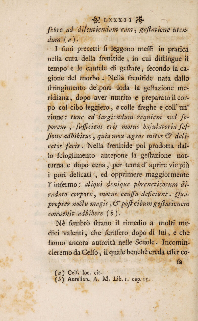 febre ad dijcutiendam eam-^ gefiattorie uten^ dum {a). I fuoi precetti fi leggono meflt in pratica nella cura della frenitide , in cui diftingue il tempo e le cautele di geftare 5 fecondo la ca¬ gione del morbo • Nella frenitide nata dallo Itringimento de’.pori loda la geftazione me¬ ridiana, dopo aver nutrito e preparato il cor¬ po col cibo leggiero, e colle freghe e colf un zione t fune ad largiendum requiem vel fo- porem , fufficiens erit motus bajulatorìa fef^ fione adhibìtus ^ quia mori cegros mltes & dell- catos facit. Nella frenitide poi prodotta dal¬ lo fcioglimento antepone la geftazione not¬ turna e dopo cena, per tema d’ aprire vie piu i pori delicati 5 ed opprimere maggiormente f infermo : aliqul denlque phrenetlcorum di¬ radato corpore ^ motus caujfa deficiunt, Qua- propter no£lu magls pofitlbumgeflatlonem convenlt adhlbere {b)» . Nè fembrò ftrano il rimedio a molti rhe- dici valenti, che fcrilfero dopo di lui, e che fanno ancora autorità nelle Scuole. Incomin¬ cieremo da Celfo, il quale benché creda elfer co- ft (tf) Celf. loc. cit. (^) Aurelian. A. M. Lib. i* cap, i$i