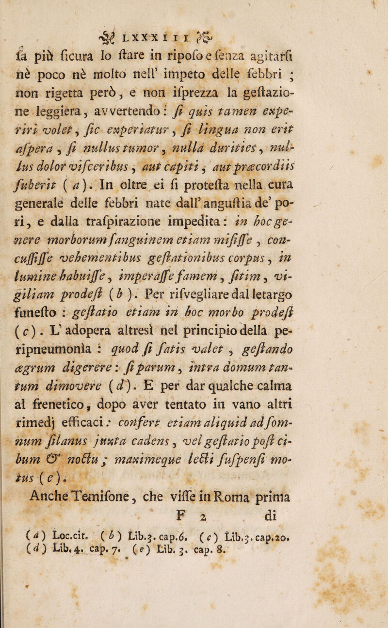 LXXX I I I (>5. là più ficura Io ftare in ripofoefeaza agitarfi nè poco nè molto neir impeto delle febbri ; non rigetta però ^ e non ifprezza la geftazio- ne leggiera, avvertendo; fi quis tamen expe- Tiri voleP, fic experiatur, fi lingua 72on ertP afpera , fi nullus turno?, nulla durìties, nuh lus dolor vifceribus j aut capiti ^ autpr^cordiìs fuberìt ( a) ^ In oltre ei fi pretella nella cura generale delle febbri nate dall’anguflia de’po¬ ri, e dalla trafpirazione impedita: in hoc ge¬ nere morborum fanguinem etiam mififfe , con- cujjìjje vehenientibus geflationibus corpus ^ in tumine habuijfe j imperajfe famem j fitim ^ vi- giliam prodefi (b ). Per rifvegliare dal letargo fanello : geftatio etiam in hoc morbo prodefi (c). L'adopera altresì nel principio della pe- ripneumonìa : quod fi fatis valet , gefiando eegrum digerere: fiparum^ intra domuyn tan¬ tum dimovere {d ). E per dar qualche calma ai frenetico, dopo aver tentato in vano altri rimedj efi&caci.* corifert etiam ali quid adfom- num ftlanus jmta cadens ^ vel gefiatio pofi ci- bum & noBu ; maximeque lebli fufpenfi mo- tus (e). AncheTemifone, che vilTeinRoma prima