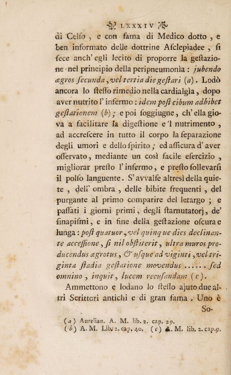 ài Celio 5 e con fama di Medico dotto 5 e ben informato delle dottrine Afclepiadee , fi fece anch’ egli lecito di proporre la gelazio¬ ne * nel principio della peripneiimonìa : jubendo sgvos fecunda tenia die gejìari {a). Lodò ancora lo fteffb rimedio nella cardialgia, aver nutrito V inférmo : idem pofi cibum aàhibet geftationem [b) ; e poi foggiugne, eh’ella gio¬ va a facilitare la digeftione e 1 nutrimento , ad accrefeere iti tutto il corpo la feparazione diegii umori e dello fpirito y ed ailìcura d’aver , oflervato, mediante un così facile efercizio , migliorar prefìo f infermo, e prefio follevarfi il poifo languente. S’avvaife altresì della quie¬ te 5 deir ombra,, delle bibite frequenti , del purgante al primo comparire del letargo ; e paflati i giorni primi, degli fiarnutatorj, de’ iìnapifmi^ e in fine della geftazione ofeurae lunga : poft quatmr quinque dies declina?!- te acceffione ^ fi nil ohftiterit ^ ultra murosprò- ducendus agrotus, & ufique ad vigniti, vel tri- ginta Jìadia geftatione movendus fied omnino ^ inquit ^ lucem remfiandam (c). Ammettono e lodano lo fiefio ajutodueab ♦ tri Scrittori antichi e di gran fama . Uno è So- « (a) Aurelian. A. M. lib. 2. cap, 29. ( b) A. M. I.ib/2,cap, 40, ( c) M. lib. 2. cìp.p, n ' ' 1