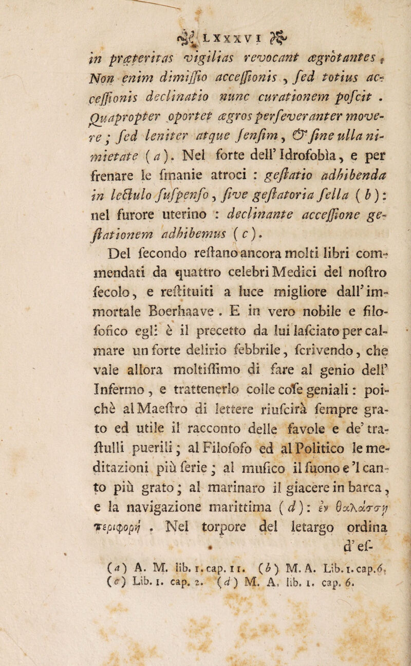 tn praferiras vigilias revocant agrotafites « Non^enim dimijjìo accejjìonis ^ fed totius ac^ ceffi onis dee linai io nunc curatìonem pofeit . ^.apropter pportet agros pevfeveranier move¬ re ; fed leniter atque Jenfim^ &fineullam- mietate {a). Nel forte dell’Idrofobia, e per frenare le fmanie atroci : gefiatio adhibenda in leBulo fufpenfo, five geflatoria fella nel furore uterino : decimante accejfone ge- ftationem adhìhemm ( c ). Del fecondo reftaoo ancora moki libri com¬ mendati da quattro celebri Medici del noftro fecolO) e reilituiti a luce migliore dalf im¬ mortale Boerhaave . E in vero nobile e filo- fofico egli è il precetto da lui lafciato per cal¬ mare un forte delirio febbrile, fcrivendo, che vaie allora moltiffimo di fare al genio dell’ Infermo , e trattenerlo colie cote geniali : poi¬ ché alMaeftro di lettere riofeirà fempre gra¬ to ed utile i! racconto delle favole e de’tra- ftulli puerili; alFilofofo ed al Politico le me¬ ditazioni più ferie ; al unifico il fuono e ’l can¬ to più grato ; al marinaro il giacere in barca, e la navigazione marittima ( i ) : h SaXaVo-j; repiq}opii . Nel torpore dei letargo ordina d’efi (4) A. M. iìb. I. cap. 11. (^) M. A. Lib,i.cap*(5.