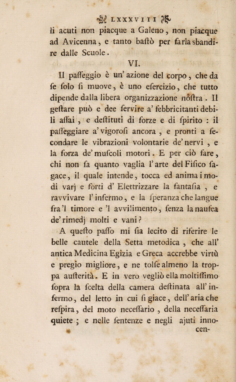ii acuti non piacque a Galeno, non piacque ad Avicenna, e tanto badò per faria sbandi¬ re dalle Scuole. ^ '' VI. Il pafleggio è un’ azione del corpo, che da fe folo fi muove, è uno efercizio, che tutto dipende dalla libera organizzazione noftra . Il geftare può e dee fervire a’ febbricitanti debi¬ li affai 5 e deftituti di forze e di fpirito : il paffeggiare a’vigorofi ancora , e pronti a fe¬ condare le vibrazionr volontarie de’ nervi , e la forza de’ mufcoli motori. E per ciò fare, chi non fa quanto vaglia l’arte delFifico fa- gace, il quale intende, tocca ed anima imo- di varj e fòrti d’ Elettrizzare la fantafia , e ravvivare l’infermo, e la iperanzachelangue fra ’l timore e ’I avvilimento, fenza la naufea de’rimedj molti e vani? A quello paffo mi fia lecito di riferire le * belle cautele della Setta metodica , che all’ antica Medicina Egizia e Greca accrebbe virtù e pregio migliore, e ne tolfealmeno la trop¬ pa aufterità- E in vero vegliò ella moltiffimo fopra la fcelta della camera dellinata all’in¬ fermo , del letto in cui fi giace, dell’ aria che refpira, del moto neceffario , della neceffaria quiete ; e nelle fentenze e negli ajuti inno- * cen-
