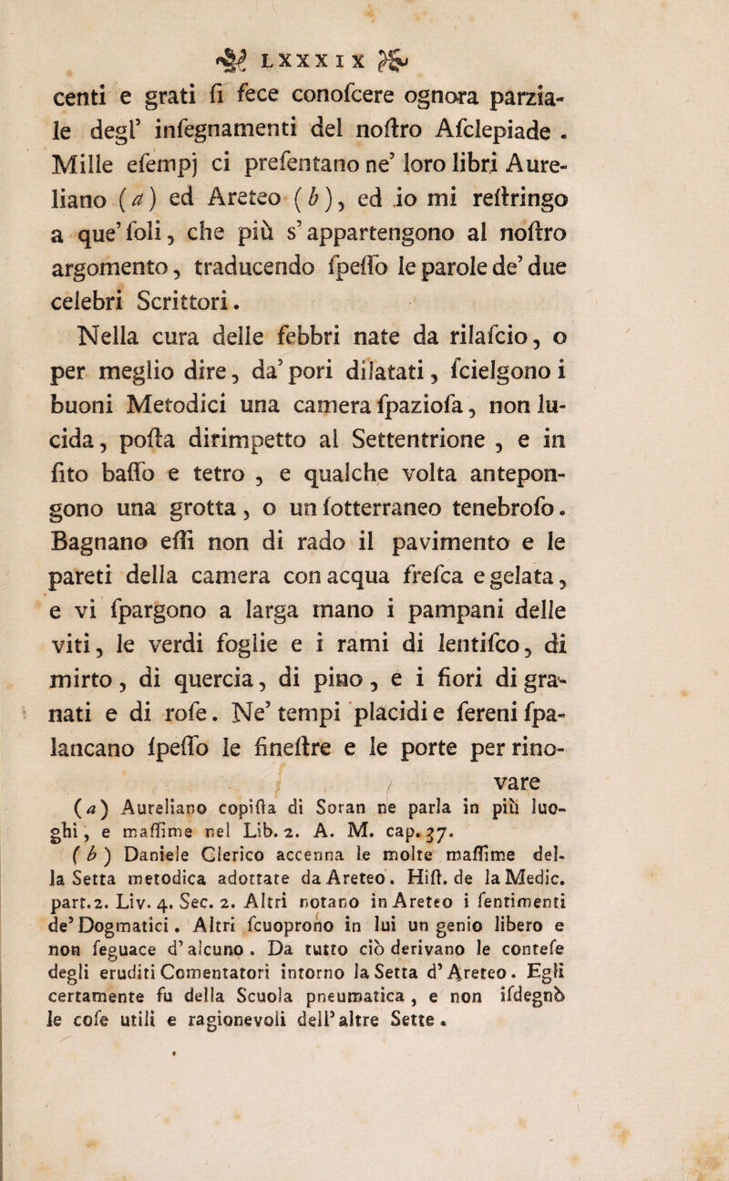 centi e grati fi fece conofcere ognora parzia¬ le degl’ infegnamenti del noftro Afclepiade . Mille efempj ci prefentano ne’ loro libri Aure¬ liano {a) tà Areteo (6), ed io mi refiringo a que’foli, che più s’appartengono al noftro argomento, traducendo fpeffo le parole de’ due celebri Scrittori. Nella cura delle febbri nate da rilafcio, o per meglio dire, da’pori dilatati, fcielgonoi buoni Metodici una camera fpaziofa, non lu¬ cida , polla dirimpetto al Settentrione , e in fito baffo e tetro , e qualche volta antepon¬ gono una grotta, o un fotterraneo tenebrofo • Bagnano efli non di rado il pavimento e le pareti della camera con acqua frefca e gelata, e vi fpargono a larga mano i pampani delle viti, le verdi foglie e i rami di lentifco, di mirto, di quercia, di pino, e i fiori digra*- nati e di rofe. Ne’ tempi placidi e fereni fpa- lancano Ipeffo le fineflre e le porte per rino- / vare (^) Aureliano copila di Soran ne parla in più luo¬ ghi e maffime nel Lib. 2. A. M. cap, { b') Daniele Clerico accenna le molte maflime del¬ ia Setta metodica adottate da Areteo . Hift.de la Medie. parr.2. Liv. 4. Sec. 2. Altri notano in Areteo i fentimenti de’Dogmatici. Altri fcuoprono in lui un genio libero e non feguace d’alcuno . Da rutto ciò derivano le contefe degli eruditi Cementatori intorno la Setta d’Arereo. Egli certamente fu della Scuola pneumatica , e non ifdegnù le cofe utili e ragionevoli dell’altre Sette.