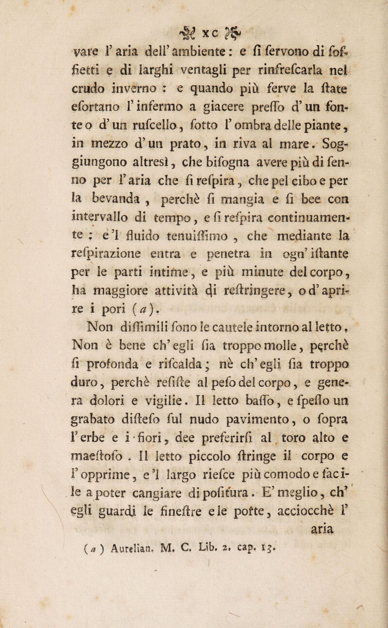 ^§1 XG ^ vare f aria dell’ ambiente : e fi fervono di fof- fietli e di larghi ventagli per rinfrefcarla nel crudo inverno : e quando più ferve la fiate efortano f inferma a giacere preffo d’un fon¬ te o d’un rufcello , fotte l’ombra delle piante, io mezzo d’un prato, in riva al mare. Sog¬ giungono altresì, che bifogna avere più di fen- no per l’aria che fi refpira, che pel cibo e per la bevanda , perchè fi mangia e fi bee con intervallo di tempo, e fi refpira continuamen¬ te : e ’l fluido tenuiflfìnio , che mediante la refpirazione entra e penetra in ogn’ ifiante per le parti intime, e più minute del corpo, ha maggiore attività di reftringere, od’apri-^ re i pori (a). Non diffimili fono le cautele intorno al letto » Non è bene ch’egli fia troppo molle, perchè fi profonda e rifcalda; nè ch’egli fia troppo duro, perchè refifie ai pefodei corpo, e gene-, ra dolori e vigilie. Il letto baffo, e fpeflo un grabato difiefo fui nudo pavimento, o fopra l’erbe e i'fiori, dee preferirfi al toro alto e maefiofo . li letto piccolo firinge il corpo e l’opprime, e’I largo riefee più comodo e faci¬ le a poter cangiare dipofifura. E’meglio, eh’ egli guardi le fineftre eie pofte, acciocché T aria {a) Aurelian. M. C, Lib. 2» cap.