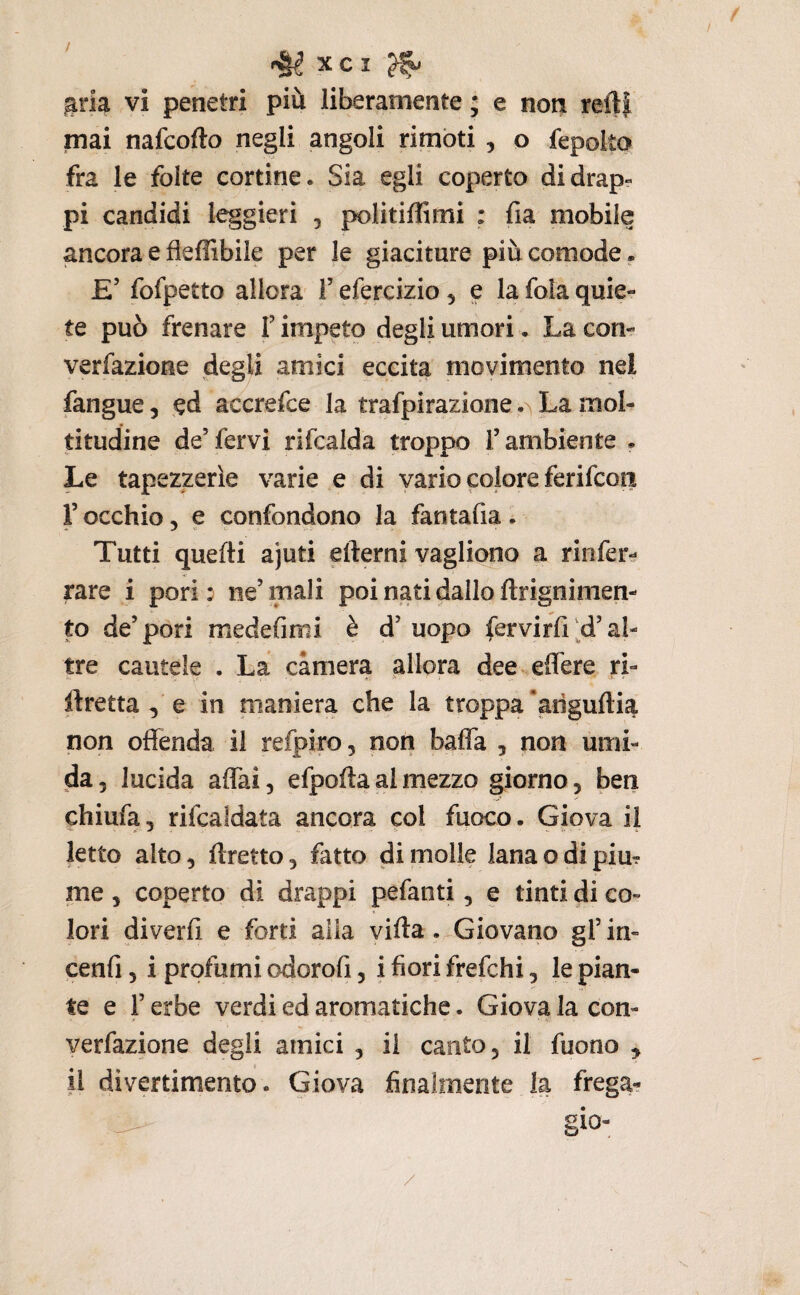 gria vi penetri più liberamente ; e non refti mai nafcofto negli angoli rimbti , o fepolto fra le folte cortine. Sia egli coperto didrap« pi candidi leggieri , politiffimi : fia mobile ancora e fleffibile per le giaciture più comode . £’ fofpetto allora F efercizio 5 e la fola quie¬ te può frenare T impeto degli umori. La con- verfazione degli amici eccita movimento nel fangue, ed accrefce la trafpirazione La mol¬ titudine de’fervi rìfcalda troppo l’ambiente . Le tapezzerìe varie e di vario colore ferifcon l’occhio 5 e confondono la fantafia . Tutti quelli ajuti efterni vagliono a rinfer- rare i pori: ne’mali poi nati dallo ftrignimen- to de’pori medefimi è d’ uopo fervirfi'^d’al¬ tre cautele . La camera allora dee ,eflere ri- ftretta 5 e in maniera che la troppa *arìgufti^ non offenda il refpiro, non baffa , non ùmi¬ da 5 lucida affai, efpofta al mezzo giorno, beri chiufa, rifcaidata ancora col fuoco. Giova il letto alto, flretto, fatto dimoile lanaodipiur me j coperto di drappi pefanti, e tinti di co¬ lori diverfi e forti alla villa .^Giovano gl’in- cenfi 5 i profumi c?dorofi, i fiori frefchi, le pian¬ te e l’erbe verdi ed aromatiche. Giova la con- verfazione degli amici , il canto, il fuono , il divertimento. Giova finalmente la frega? ^ gio- /