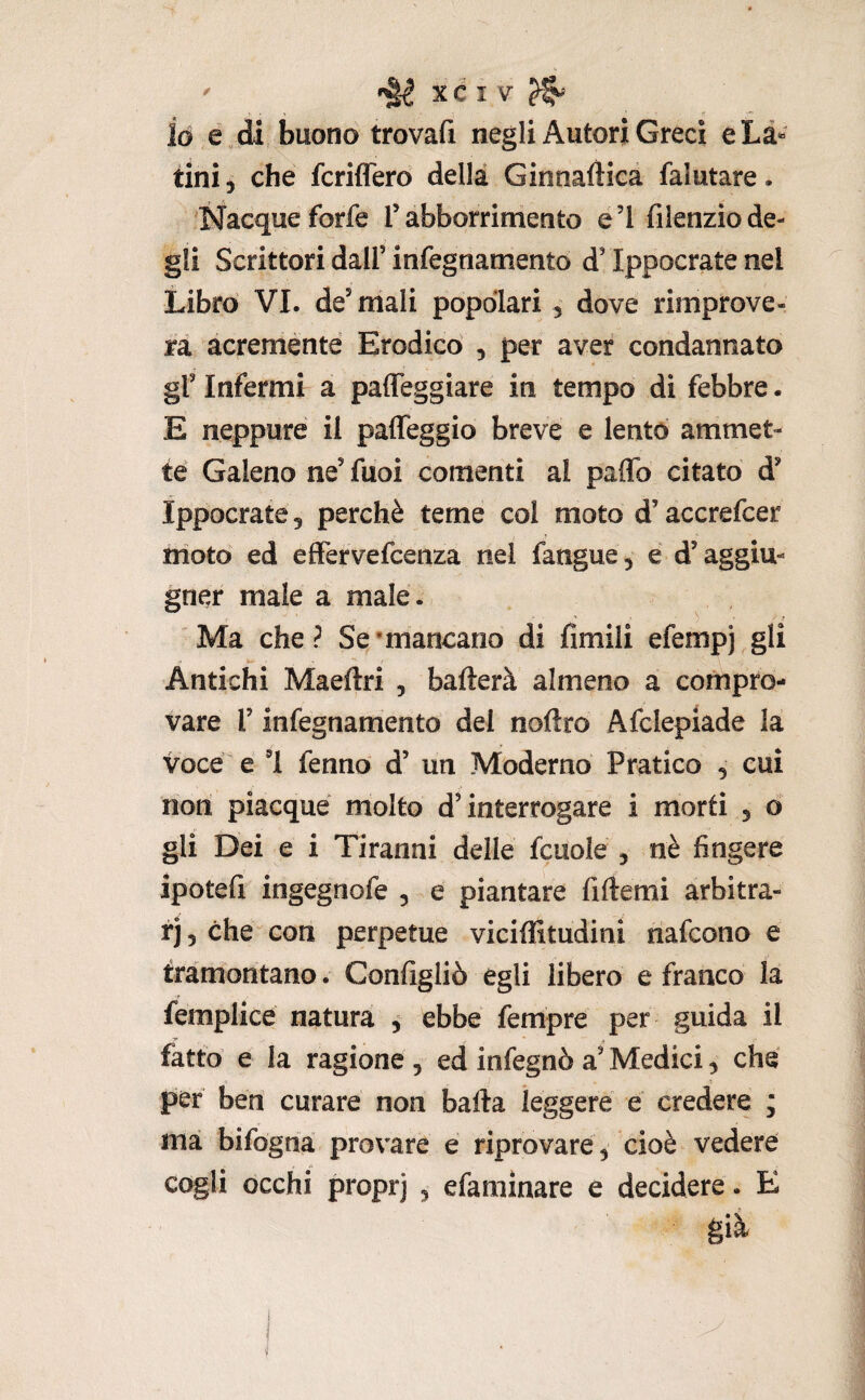 io e di buono trovafi negli Autori Greci eLà“ tini, che fcriffero della Ginnaftica falutare. Nacque forfè T abborrimento e’I fiienzio de¬ gli Scrittori dall’ infegnamento d’Ippocrate nel Libro VI. de’mali popolari , dove rimprove¬ ra acremente Erodico , per aver condannato gl’ Infermi a paffeggiare in tempo di febbre. E neppure il paffeggio breve e lento ammet¬ te Galeno ne’ fuoi cornanti al paffo citato d’ Ippocrate, perchè teme col moto d’accrefcer nioto ed effervefcenza nel fangue, e d’aggiu- gner male a male. ? Ma che? Se‘mancano di limili efempj gli Antichi Maeftri , ballerà almeno a compro¬ vare r infegnamento dei nolìro Afclepiade la voce e 1 fenno d’ un Moderno Pratico , cui non piacque molto d’interrogare i morti , o gli Dei e i Tiranni delle fcuole , nè fingere ipotefi ingegnofe , e piantare fiftemi arbitra- rj 5 che con perpetue vicillitudini nafcono e tramontano. Configliò egli libero e franco la femplice natura , ebbe fempre per guida il fatto e la ragione , ed infegnò a’ Medici, che per ben curare non balla leggere e credere ; ma bifogna provare e riprovare, cioè vedere cogli occhi proprj , efamìnare e decidere. E già