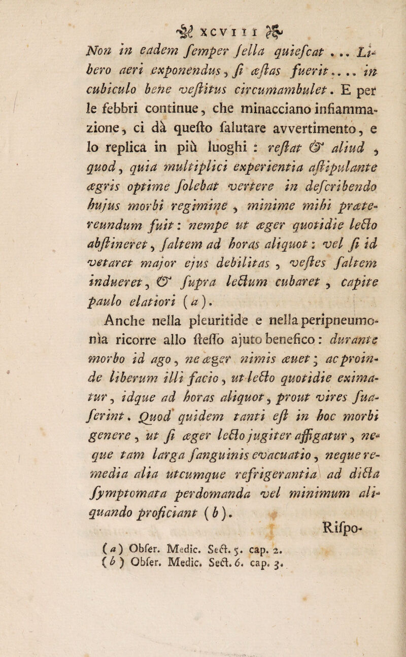 XCVIÌi ^ Nof^ in eadem femper fella quiefcat . lU bero aeri ^iKponendus y fi aftas fuerh.... in cubiculo befie njefiìtus circumambulet * E per le febbri continue, che minacciano infiamma¬ zione, ci dà quello falutare avvertimento, e Io replica in più luoghi : refiap & aliud , quody quia multiplici eùcperientìa ajlipulante agris optime folebat vertere in deferì bendo hujus morbi regimine , minime mihi prcete- reundum fuit : nempe ut ceger quotidie le£lo abftineret, Jaltem ad horas aliquot : vel fi id 'veparep major ejus debìlìtas , jefles fahem indueret y 0 fupra leSlum cubarep , capite paulo elatiori (a). Anche nella pleuritide e nella peripneumo- nia ricorre allo ftelTo ajoto benefico : durante morbo id ago y ne ceger, nimis auet i aeproin^ de liberum illi facio, ut le6to quotidie exima- tur y idque ad horas aliquot, prout njives fua- ferint * Quod* quidem tanti eft in hoc morbi genere , ut fi ager le£ìo jugtter affigatur, ne^ que tam larga fanguinis e^vacuatio y ncque re¬ media alia uteumque refrigerantia'^ ad dilla fymptomata per domanda vel minimum ali’^ quando proficiant ( è ). , Rifpo^ (/?) Obfér. Medie. Se(51:, 5. cap. 2. ( ^ ) Obfer. Medie. Se<51.6, cap. 5.