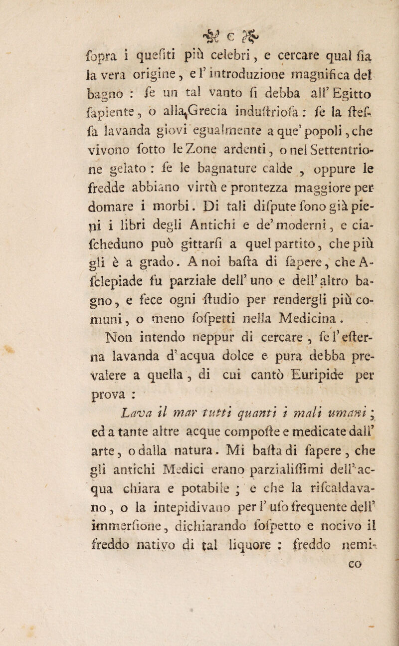 fopra i quefiti più celebri, e cercare quai fia la vera origine, eTintroduzione magnifica del baglio : fe un tal vanto fi debba all’Egitto fapiente, o alla^Grecia induitriola : fe la ftef- fa lavanda giovi egualmente a que’popoli, che vivono fiotto le Zone ardenti, o nel Settentrio¬ ne gelato : fie le bagnature calde , oppure le fredde abbiano virtù e prontezza maggiore per domare i morbi. Di tali difipute fono già pie- pi i libri degli Antichi e de’moderni , e cia- fcheduoo può gittarfi a quel partito, che più gli è a grado. A noi bafta di fiapere, che A- fclepiade fu parziale deli’uno e delf altro ba¬ gno, e fece ogni fiudio per rendergli più co¬ muni , o meno fofpetti nella Medicina. / Non intendo neppur di cercare, fefiefter- na lavanda d’acqua dolce e pura debba pre¬ valere a quella 3 di cui cantò Euripide per prova : Lava il mar tutti quanti i mali umani ; ed a tante altre acque compofie e medicate dall’ arte, o dalia natura. Mi baila di fapere , che gli antichi Medici erano parzialiffimi deli’ac- qua chiara e potabile ; e che la rifcaldava- no, o la intepidivano per r ufo frequente deli’ immerfione, dichiarando fofpetto e nocivo il freddo nativo di tal liquore : freddo iiemk