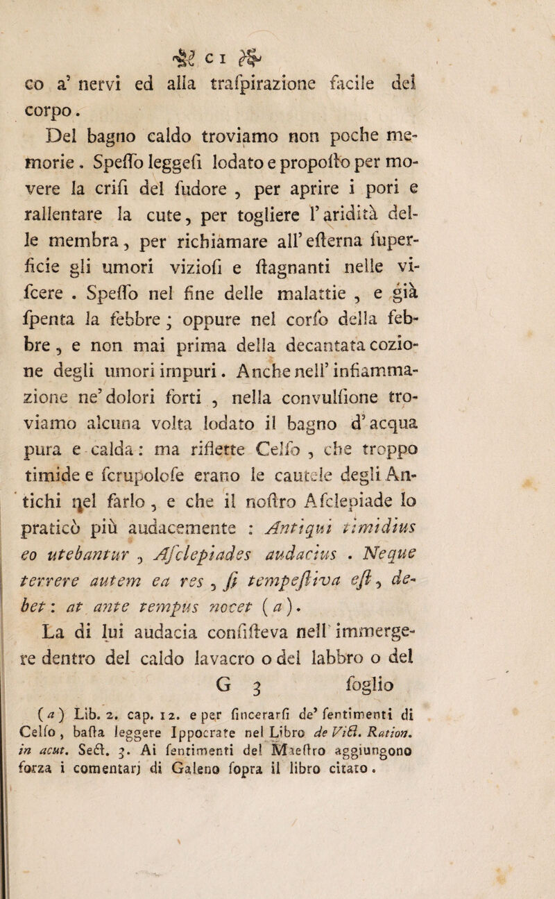 co a’ nervi ed alia trafpirazione facile del corpo. Del bagno caldo troviamo non poche me¬ morie . Speffo leggeli lodato e propolto per mo¬ vere la crifi del fudore , per aprire i pori e rallentare la cute, per togliere l’aridità del¬ le membra, per richiamare all’edema fuper- ficie gii umori viziofi e ftagnanti nelle vi- fcere . Spedo nel fine delle malattie , e ,già fpenta la febbre ; oppure nel corfo della feb¬ bre , e non mai prima della decantata cozio- ne degli umori impuri. Anche nell’infiam.ma- zione ne’dolori forti , nella convulfione tro¬ viamo alcuna volta lodato il bagno d’acqua pura e calda : ma riflette Celfo , che troppo timide e fcrupolofe erano le cautele degli An¬ tichi i]^el farlo , e che il nofìro Afcleoiade Io praticò più audacemente : Antiqui tìmidius eo utebantuY , Afciepiades audacius . Neque terrere autem ea res ^ fi tcmpefiliva ejfi bet : at ante tempus nocet {a). La di lui audacia confideva nell immerge¬ re dentro del caldo lavacro o dei labbro o del G 3 foglio {a') Llb. 2. cap. 12. e per fincerarfi de’fentimenti di Celfo , bada leggere Ippocrate nel Libro de VìSi. Ratio», in acut. Sedi. g. Ai fenrimenti del Maeftro aggiungono forza i comentarj di Galeno fopra il libro citato.