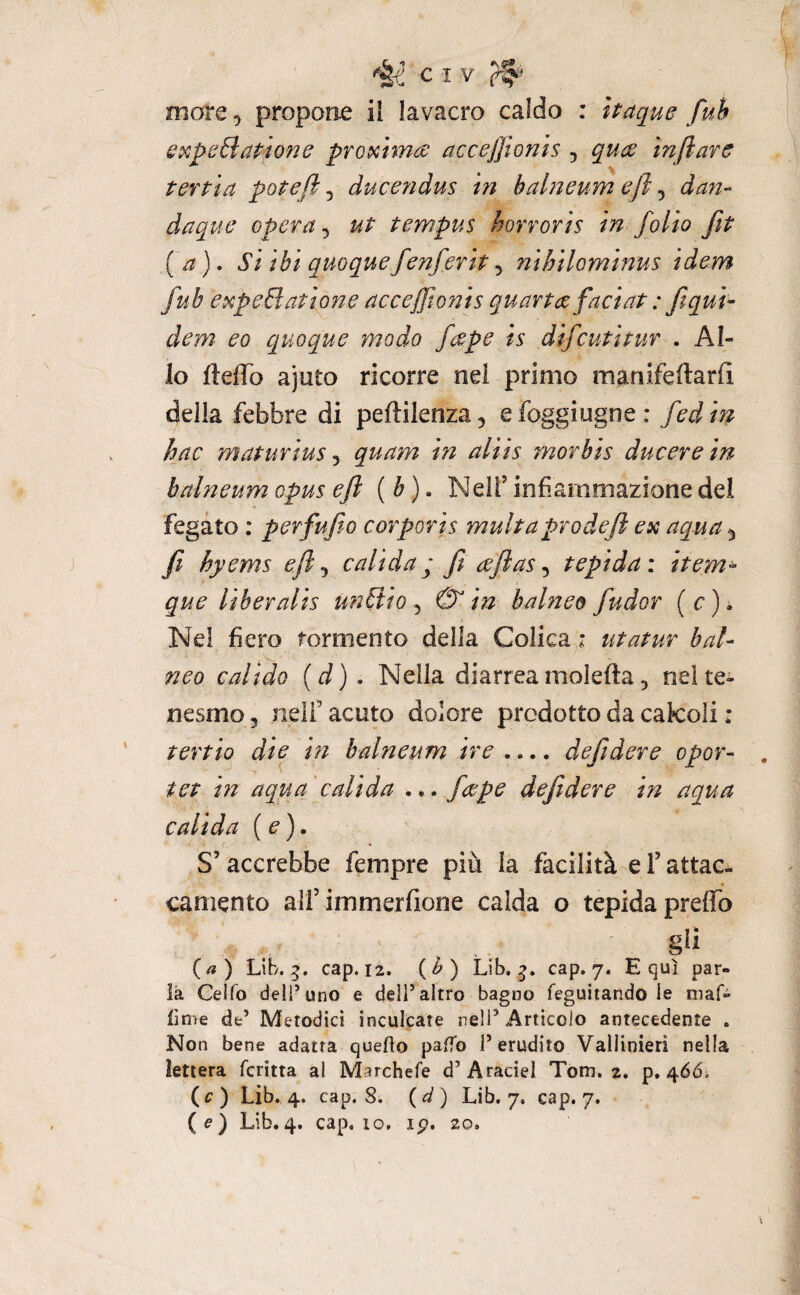 more 5 propone il lavacro caldo : itaque fuh sxpcBatione proxima acceffionìs , qua ìnftarc terpìa potè fi, ducendus in balneum ejì, dan- daque opera ^ ut tempus horroris in folio fit [a), si ibi quoquefenferit, nihilominus idem fub expeBatione acceffionis quarta faci nt : ft qui- dem eo quoque modo fape is difcuti tur . Al¬ lo lleffo ajuto ricorre nel primo manifeftarfi della febbre di peftilenza) efoggiugne: fedin hac maturius ^ quam in aliis morbis ducere in balneum opus eft {b) • Nell’ infiammazione del fegato : perfufio corporis multaprodeft ex aqua 5 fi hyems efi^ calida ; ft ajlas ^ tepida: item^ que liberalis unSlio ^ 0 in balnee fudor {c) * Nel fiero tormento della Colica i ut a tur bai- neo calido (d), Nella diarrea moietta 5 nel te¬ nesmo 5 nell’ acuto dolore prodotto da cakoli : tertio dte in balneum ire .... deftdere opor- , tet in aqua calida ... /ape deftdere in aqua calida {e). S’accrebbe fempre più la facilità e l’attac^ camento all’immerfione calda o tepida pretto (a) Lib. cap. 12. {b) Lib. cap. 7. Equi par¬ la Celfo dell’uno e dell’altro bagno feguiiando le maf- lime de’ Metodici inculcate nell’Articolo antecedente . Non bene adatta quello palTo l’erudito Vallinieri nella lettera fcritta ai Marchefe d’Araciel Tom. 2. p. 466; (c) Lib. 4. cap. S. Lib. 7. cap. 7. (e) Lib.4. cap, IO, ip. 20,