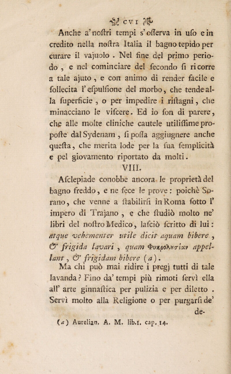 I §-é evi Aticlie a^ oofìri tempi s’offerva in ufo e in credito nella nodra Italia il bagno tepido per curare il vajuoio . Nel fine del primo perio¬ do 5 e nei cominciare dei fecondo fi ricorre a tale ajuto, e con animo di render facile e follecita rqfpulfione del morbo, che tende al- \ la fuperficie , o per impedire i riftagni, che minacciano le vifeere. Ed io fon di parere, che alle molte cliniche cautele utiliffime pro- pofte* dal Sydeoam , fi polla aggiugnere anche quella, che merita lode per la fua femplicità e pei giovamento riportato da molti • VIIL » Afclepiade conobbe ancora le proprietà del bagno freddo, e ne fece le prove : poiché So¬ rano, che venne a ftabilirfi in Roma fotto T impero di Trajano , e che ftudiò molto ne’ libri del noftroMedico, lafciò fcritto di lui: ntque njehcmenter utile dicit aquam btbere , & frigida lavari , quam appel- lant& frigidam bibere (a), Ma chi può mai ridire i pregj tutti di tale lavanda ? Fino da’ tempi più rimoti fervi ella air arte ginnaftica per pulizia e per diletto , Servì molto alla Religione o per purgarfide’ de-