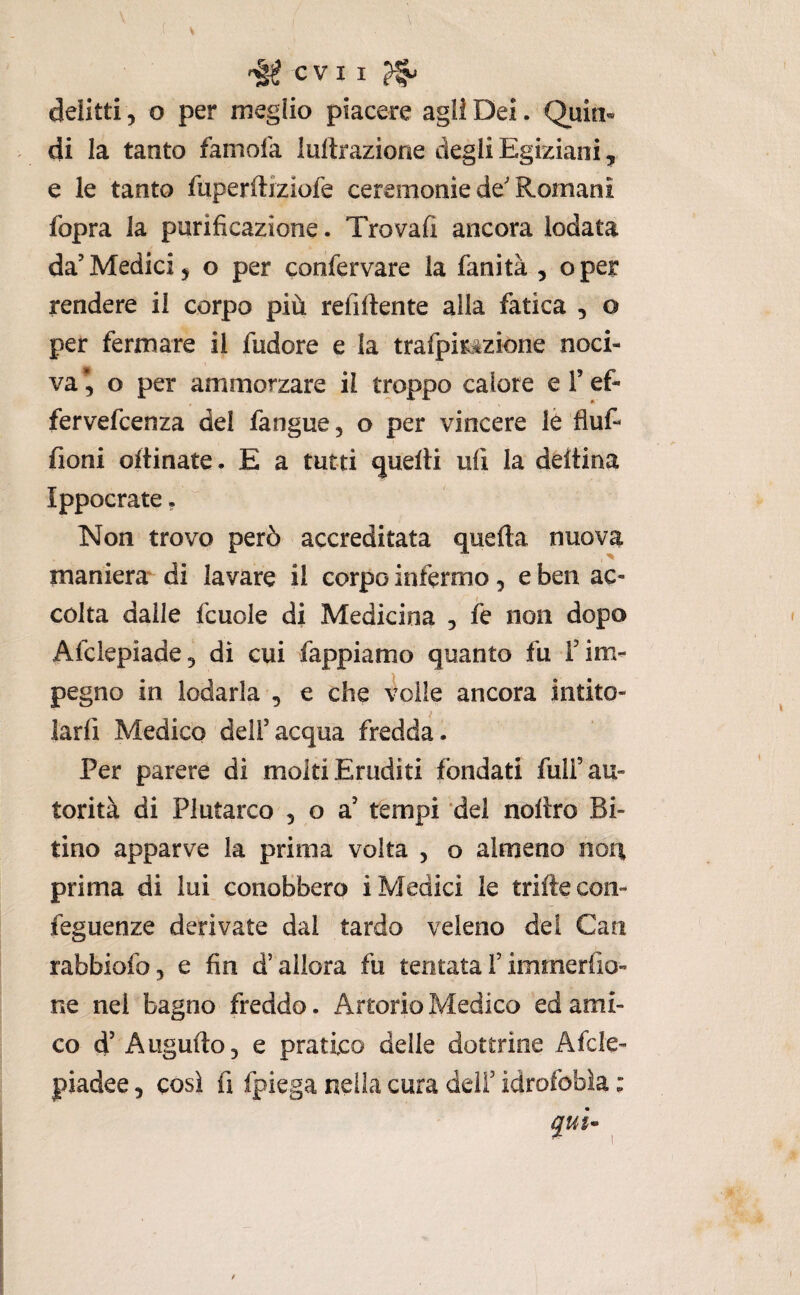 CVII ^ delitti, o per meglio piacere agli Dei. Quin¬ di la tanto famofa lultrazione degli Egiziani, e le tanto fuperftiziofe ceremonie de'Romani fopra la purificazione. Trovali ancora lodata da’Medici, o per confervare la fanità , oper rendere il corpo più refiftente alla fatica , o per fermare il fudore e la trafpirìizione noci¬ va’, o per ammorzare il troppo calore el’ef- fervefcenza del fangue, o per vincere lè fluf- fioni ortinate. E a tutti quelli ufi la deltina Ippocrate. Non trovo però accreditata quarta nuova manierar di lavare il corpo infermo, e ben ac¬ colta dalle fcuole di Medicina , fe non dopo Afciepiade, di cui fappiamo quanto fu l’im¬ pegno in lodarla , e che 4olle ancora intito¬ larli Medico dell’acqua fredda. Per parere di molti Eruditi fondati full’au¬ torità di Plutarco , o a’ tempi del nollro Bi¬ tino apparve la prima volta , o almeno noti prima di lui conobbero i Medici le triftecon- feguenze derivate dal tardo veleno dei Cari rabbiofo, e fin d’allora fu tentata F imrnerfio- ne nel bagno freddo. Artorio Medico ed ami¬ co d’ Augnilo, e pratico delle dottrine Afcle- piadee, così fi fpiega nella cura delF idrofobìa :