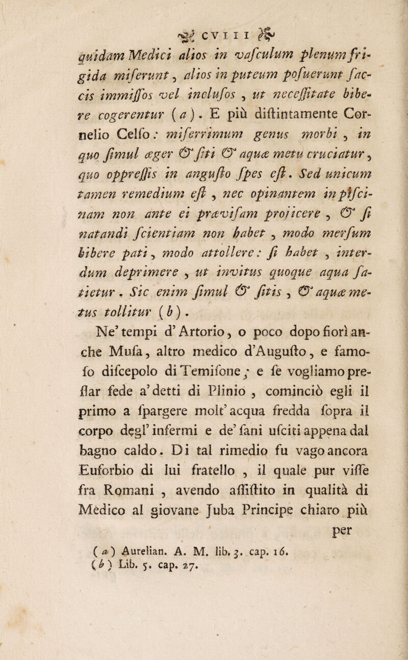 quidam Medici alios in vafculum plenum fru gida miferunt ^ alios in puteum pofuerunt fac- cis immijfos noci inclufos , ut necejjìtate bìhe* re cogerentuY [a). E più diftintameote Cor¬ nelio Celfo .* mdfcrrimum genus morbi ^ in quo fimul (eger & fji & aqua metu cruciatur ^ quo oppreffis in angujìo fpes efi. Sed unicum tamen remedium efi , nec opinantem in pìfci- nam non ante ei pravifam projicere ^ & fi natandi fidenti am non hahet , modo merfium bibere pati, modo attollere : fi habet ^ inter- dum deprimere , ut innjitus quoque aqua fia¬ ti et ur ^ sic enim fiìmul & fitis , & aquame- tus tollitur {b). Ne’tempi d’Artorio, o poco dopo fiorì an¬ che Mufa, altro medico d’Augufto, e famo- fo difcepolo diTemifone/ e fe vogliamo pre- flar fede a’detti di Plinio , cominciò egli ii primo a fpargere mole’acqua fredda fopra il corpo degl’infermi e de’fani ufeiti appena dal bagno caldo. Di tal rimedio fu vago ancora Euforbie di lui fratello , il quale pur viffe fra Romani , avendo affiftito in qualità di Medico ai giovane Juba Principe chiaro più per {0) Aurelian. A. M. Ilb, 5. cap. 16. ( ^ ) Lib, 5, cap. 27.