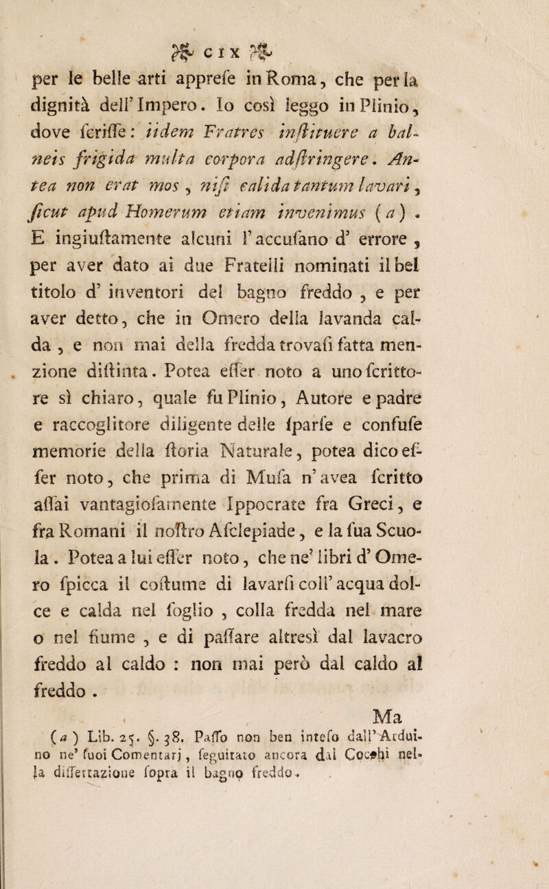 C I X per le belle arti apprefe in Roma, che perla dignità deli’Impero. Io così leggo inPiìnio, dove ferifle : jtdem Fratres infìttuere a bai- ?ieis frigida multa carpar a adfiringere, An- tea non erat mos ^ nifi calida tantum la-vari ^ ficut apud Homerum ettam invenìmus {a) E ingiullamente alcuni raccufanod’ errore, per aver dato ai due Fratelli nominati il bel titolo d’ inventori del bagno freddo , e per aver detto, che in Omero della lavanda cal¬ da , e non mai della fredda trovafi fatta men¬ zione dirtinta. Potea effer noto a unofcritto- re sì chiaro, quale fu Plinio, Autore e padre e raccoglitore diligente delie fparfe e confufe memorie della ftoria Naturale, potea dico ef¬ fer noto, che prima di Mufa n’avea fcritto affai vantagiofàmente Ippocrate fra Greci, e fra Romani il noflro Afclepiade, e la fua Scuo¬ la . Potea a lui effer noto, che ne’ libri d’Ome¬ ro fpicca il coilume di lavarfi coli’acqua dol¬ ce e calda nel foglio , colla fredda nei mare ) o nei fiume , e di pafiare altresì dal lavacro freddo al caldo : non mai però dal caldo al freddo . Ma ^ (^a) Llb. 2^. §. g8. Pa(fo non ben intefo dalTAiduì- no ne’ fuoi Comentarj, feguitato ancora dal Coc^shi nel¬ la dìfTeiuzioiie fopra il bagno freddo^