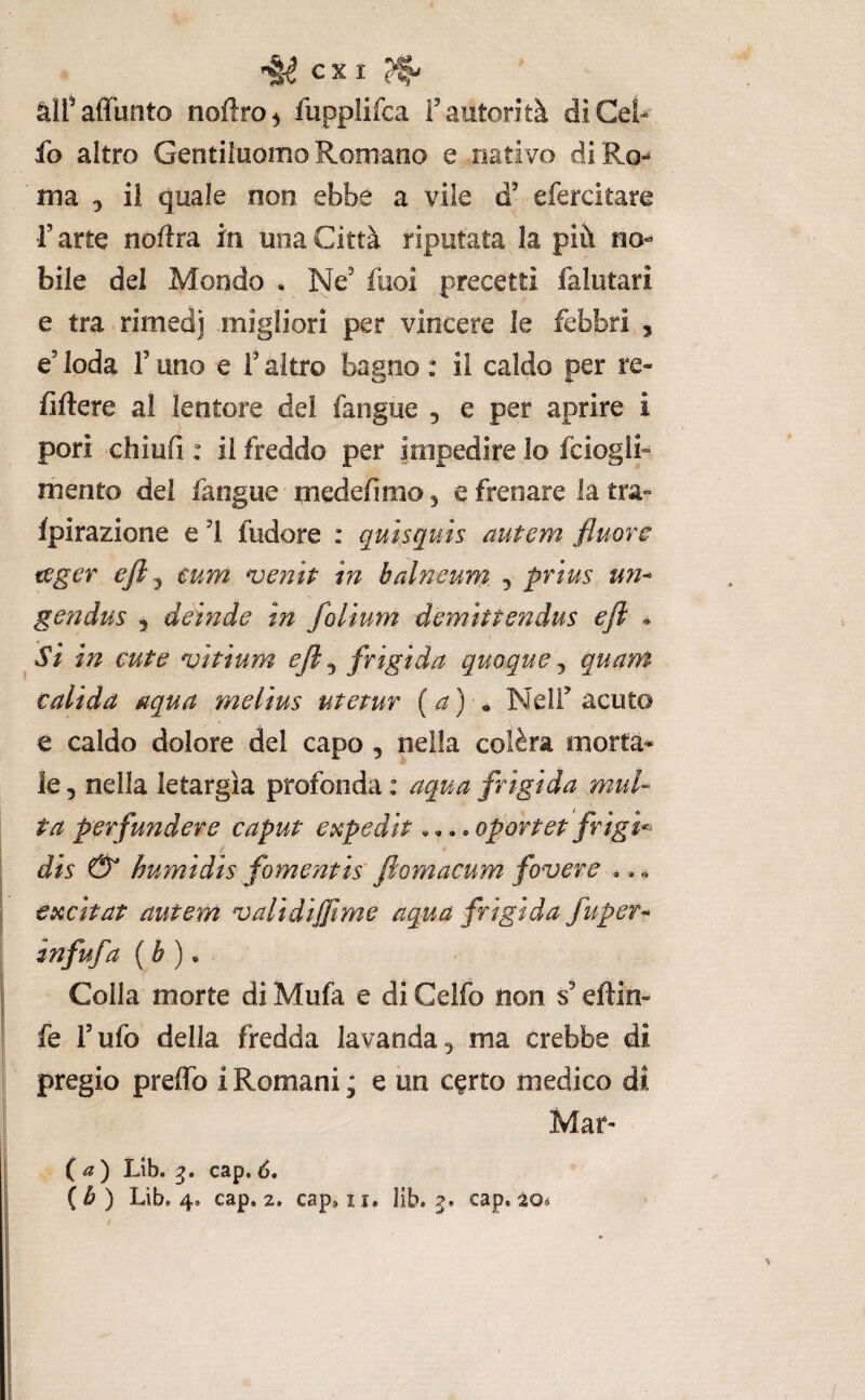 ex 1 ^ àlfaffunto noftro^ fupplifca T autorità di Gel* fo altro GentiluoiTìo Romano e nativo diRo** ma 3 il quale non ebbe a vile d’ efercitare r arte noflra in una Città riputata la più no« bile del Mondo • Ne' fuoi precetti falutari e tra rimedj migliori per vincere le febbri , e'loda Tuno e T altro bagno : il caldo per re- fiftere al lentore del fangue , e per aprire i pori chiufi : il freddo per impedire lo fciogli» mento del fangue medefimo, e frenare la tra» fpirazione e '1 fudore : quìsquts autem fluori fj^ger ejl^ €um n^enit in balneum , prius un^ gendus , deinde in folium demittendus efi * Si in cute vitium ejl^ frigida quoque^ quam c ali da aqua melius utetur (a) ^ Nell' acuto e caldo dolore del capo , nella colèra morta* le 5 nella letargìa profonda : aqua frigida mul¬ ta perfunder e caput et^pedìt,,.. ofortet frigi^^ t dis humìdìs fomentis' fiomacum fovere ., « excitat autem validìjfime aqua frigida fuper- mfufa ( è ) • Colla morte di Mufa e di Celfo non s'eftin» fe l’ufo della fredda lavanda^ ma crebbe di pregio preffo i Romani * e un c^rto medico di. Mar- ( ^ ) Lib. g. cap. 6,