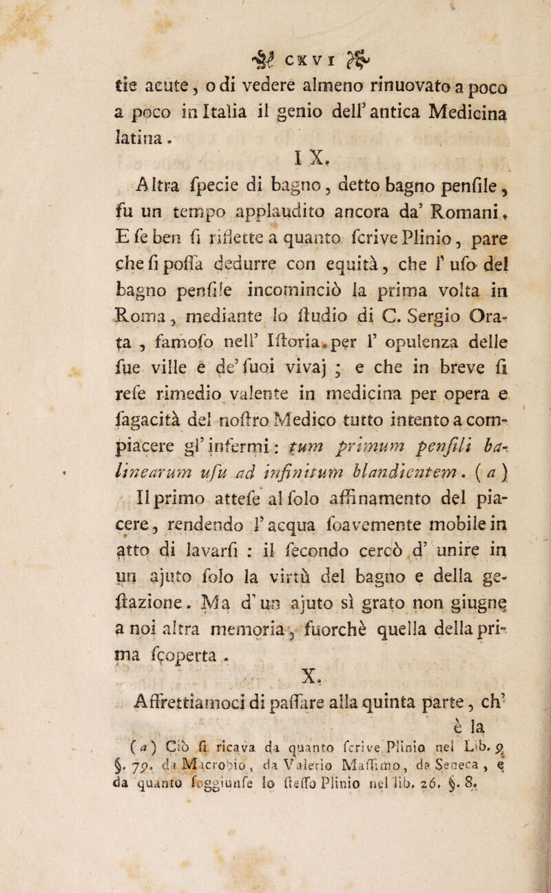 de acute, o di vedere almeno rinuovato a poco a poco in Italia ii genio dell’antica Medicina latina. I X. Altra ipecie di bagno, detto bagno penfile, fu un tempo applaudito ancora da’ Romani « E fe ben fi riflette a quanto fcriye Plinio, pare chefipoffa dedurre con equità, che T ufo de! bagno penfìle incominciò la prima volta in Roma, mediante la iìudio di C. Sergio Ora¬ ta , famofo neif lilotia^per 1’ opulenza delle fue ville e de’fuoi vivaj ; e che in breve fi refe rimedio valente in medicina per opera e fagacità del noftro Medico tutto intento a com¬ piacere gì’infermi: tum prhnum penfili ba-. Ihìearum ufu ad infimpum blandìentem * ( ^ } Il primo attefe alfolo afSnamento dei pia¬ cere, rendendo l’acqua foavemente mobile in atto di lavarfi : ii fecondo cercò,d’ unire in un ajuto folo la virtù del bagno e della ge- fìazione. Ma d’ un ajuto sì grato non giugne a noi altra memoria, fuorché quella della pri¬ ma f^operta . X, Affrettiamoci di paflare alla quinta parte, eh- èia ( ^? ) Ciò fi ricava da quanto fcrìve Plinio nel L»b. §. 7p. da Microbio, da Valerio MafPitìo, d? Seneca , q da quanto foggiunfe lo (UlTo Plinio liei ’ilb. 2Ó. §.8.