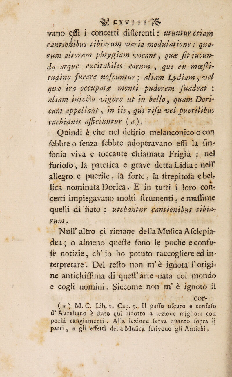 vano effi i concerti differenti : utuntur etìaffp tanpioiibus tìbiarum varia moduldtione : qua- rum alter am phrygiam vocant ^ quce fitjucuìi- da atque excìtabihs eorum , qui esc mcejìi- tudine fur ere mfcunturi ali am Lydiam ^ vel qude ira occupatce menti pudorem fuadeat : aliam injeSko vigore ut in bello, quam Dori’- cam appellant ^ in iis ^ qui rifu vel puerilibus cachipinis affictuntur (a). / Quindi è che nei delirio melanconico o con febbre o fenza febbre adoperavano effl la fin- fonia viva e toccante chiamata Frigia : nel furiofo, la patetica e grave detta Lidia ; nelff allegro e puerile, là forte, la ftrepitofa ebeb lica nominata Dorica. E io tutti i loro con¬ certi impiegavano molti ftrumenti, e maflruiie quelli di fiato : utebantur cantionilms tibia- rum * Nuir altro ci rimane della MuficaAfcIepia» dea; o almeno quelle fono le poche econfu” fe notizie, eh’ io ho potuto raccogliere ed in¬ terpretare’. Del redo non m’è ignota T origi¬ ne antichiflSma di qiiefl’àrte nata coi mondo e cogli uomini. Siccome n^n m’ è ignoto il cor- (^) M. C. Lib. I. Cap. 5. Il paffo ofeuro e confufo d’Aureliano è ilato qui ridotto a lezione migliore con pochi cangiamenti . Alla lezione ferva quanto fopra li parti, e gli effetti deilaMufica fcrivono gii Antichi.