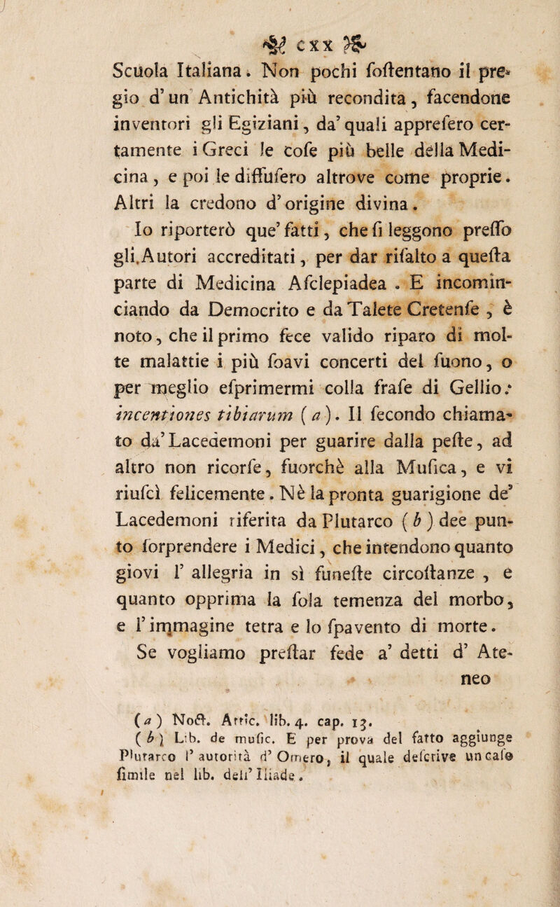 Scuola Italiana i Non pochi foftentano il pre* gio d’un'Antichità più recondita, facendone inventori gli Egiziani, da’ quali apprefero cer¬ tamente i Greci le Cofe più belle dèlia Medi¬ cina , e poi le diftùfero altrove come proprie. Altri la credono d’origine divina. ' Io riporterò que’ fatti, che fi leggono preffo gli.Autori accreditati, per dar rifatto a quella parte di Medicina Afclepiadea . E incomin¬ ciando da Democrito e daTalete Cretenfe , è noto 5 che il primo fece valido riparo di mol¬ te malattie i più foavi concerti dei fuono, o per meglio efprimermi colla frafe di Gellioe mcenùo7ìes tìbianan {a). Il fecondo chiama¬ to da’Lacedemoni per guarire dalla pefte, ad altro non ricorfe, fuorché alla Mufica, e vi riufcì felicemente. Nè la pronta guarigione de’ Lacedemoni riferita da Plutarco ( é ) dee pun¬ to forprendere i Medici, che intendono quanto giovi r allegria in sì funefte circollanze , e quanto opprima la fola temenza del morbo, e l’irqmagine tetra e Io fpavento di morte. Se vogliamo predar fede a’ detti d’ Ate¬ neo {a) No(5ì-. Arf»c, lib. 4. cap. ( b ] L‘.b. de mufìc. E per prova del fatto aggiunge PHitarco l’autorità d’Omeroj il quale defcrivf linealo fimile nel lib. deli’Iliade.