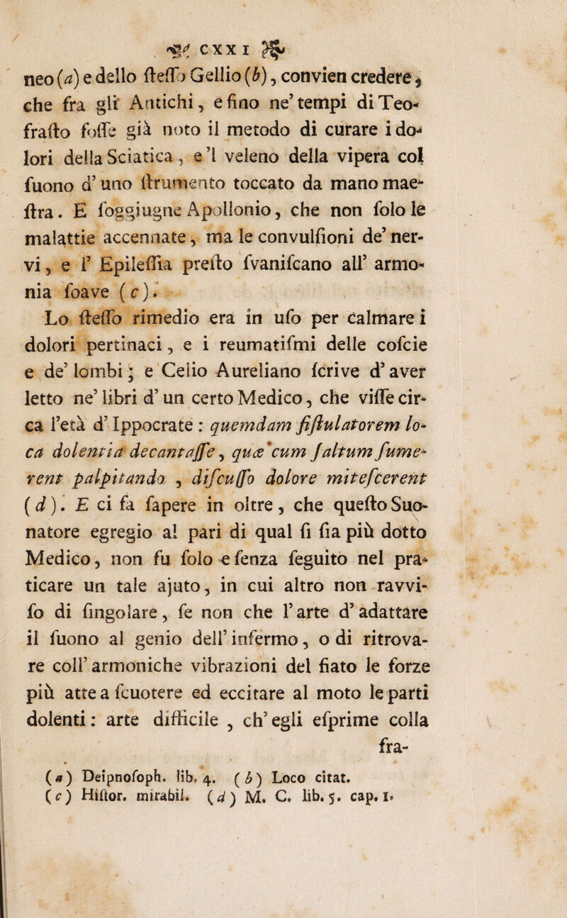 neo {a) e dello (teff > Gellio {b), convien credere f che fra gli Antichi, e fino ne’tempi diTeo- frafto foffc già noto il metodo di curare ido-* lori della Sciatica, e ì veleno della vipera col fuono d’uno llrumento toccato da mano mae^ ftra. E foggiugne Apollonio, che non folole malattie accennate, ma le convulfioni de’ner¬ vi, e i’ EpileflTia pretto fvanifcano all’ armo^* nia foave ( c ). Lo fteffo rimedio era in ufo per calmare i dolori pertinaci, e i reumatifmi delle cofcie e de’lombi; e Celio Aureliano krive d’aver Ietto ne’ libri d’un certo Medico, che viffe cir¬ ca l’età d’Ippocrate : quemdam fijiulatorem lo¬ ca dolenti a decantale ^ qute^cum Jaltumfume- reni palpitando , difcuffo dolore mitefcerent {d). £ ci fa fapere in oltre, che quello Suo¬ natore egregio a! pari di qual fi fia più dotto Medico, non fu folo efenza feguito nel pra¬ ticare un tale ajuto, in cui altro non ravvi- fo di Angolare, fe non che l’arte d’adattare il fuono al genio dell’ infermo, o di ritrova¬ re coir armoniche vibrazioni del fiato le forze più atte a fcuotere ed eccitare al moto le parti dolenti: arte difficile , ch’egli efprime colla fra- (a) Deipnofoph. lib, 4. (^) Loco citar. (c) Hiftor, mirabil. (a) M. C. lib. 5. cap. i.