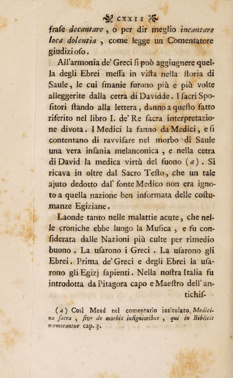frsSQ'decantare ^ o per dir megiio incantare loca dolentìa^ ^ pome legge uà Comentatore giudizi ofo. Airarmonia de’ Greci fi può aggiugnere quel^ la degli Ebrei mefla in vifia nella ftoria di Saule, le pui fmanie furono più e più volte alleggerite dalla cetra diDavidde. I fiacri Spo- fitori ftando alla lettera, danno a quello fatto riferito nel libro I. de’ Re facra interpretazio¬ ne divota. I Medici la fanno da Medici, e fi contentano di ravvifare nel morbo di Saule una vera infania melanconica , e nella cetra di David la medica virtù del fuono {a) . Si ricava in oltre dal Sacro Tefto, che un tale ajuto dedotto dafi fonte Medico non era igno¬ to a quella nazione ben informata delle coftu- inanze Egiziane. Laonde tanto nelle malattie acute , che neh le croniche ebbe luogo la Miifica , e fu con- fiderata dalle Nazioni più culte per rimedio buono y La^ufarono i Greci . La ufarono gli Ebrei. Prima de’Greci e degli Ebrei la ufa¬ rono gli Egizj fapienti. Nella nollra Italia fu introdotta da Pitagora capo eMaeftro dell’an- tichif- ( ) Così Mead nel cementano intitolato^ iVW/a- na facra , [ìve de morbis inRgniorìbi<5 , qui in Biblicis ftìemorantur cap.