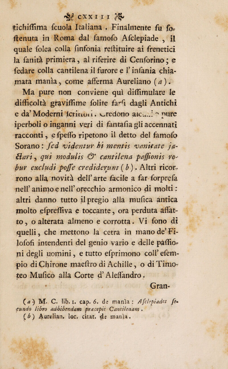V tichiflima fcuola Italiana . Finalmente fu fo^ ftenuta in Roma dal famofo Afclepiade , il quale folea colla finfonia reiiituire ai frenetici la fanità primiera, al riferire di Cenforino; e fedare colla cantilena il furore e F infania chia¬ mata mania, come afferma Aureliano (a). Ma pure non conviene qui diflimulare le difficoltà graviffime folite faffi dagli Antichi e da’Moderni Icriciun. credono atcu..: pure iperboli o inganni veri di fantafia gli accennati racconti, e fpeffo ripetono il detto del famofo Sorano : fed 'videntur hi mentis imitate ja- {iari, qui modulis & cantilena pajjionis hur escludi pojfe crediderunt {b) • Min ricor¬ rono alla novità dell’arte facile a far forprefa nell’animo e nell’orecchio armonico di molti: altri danno tutto il pregio alla mufica antica molto efpreffiya e toccante, ora perduta affat¬ to, o alterata almeno e corrotta. Vi fono di quelli 5 che mettono la cetra in mano de’ Fi- lofofi intendenti del genio vario e delie paffio-* ni degli uomini, e tutto efprimono coii’efeni- pio diChirone maeftro di Achille, o di Timo¬ teo Mufico alla Corte d’Aleffandro. * Gran- M. C. lib. I, cap. 6. de manìa : Afclepiades fe* fundo libro adhìbendam pr<ecepit Qantilenam . (^) Aurelian. loc. citar, de manìa.