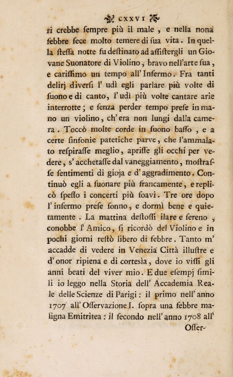 fi crebbe Tempre più il male , e nella nona febbre fece molto temere di fua vita. In quel¬ la ftefla notte fu deftinato ad afliftergli un Gio¬ vane Suonatore di Violino, bravo nelfarte fua, e cariffimo un tempo alf Infermo. Fra tanti 1 delirj diverfi f udì egli parlare più volte di Tuono e di canto, T udì più volte cantare arie interrotte ; e fenza perder tempo prefe in ma¬ no un violino, eh' era non lungi dalla came¬ ra . Toccò molte corde in Tuono baflb , e a certe finfonie patetiche parve, che Tammala- to refpirafle meglio, apriffe gli occhi per ve¬ dere, s'acchetaffe dal vaneggiamento, moftraf- fe fentimenti di gioja e d'aggradimento. Con¬ tinuò egli a Tuonare più francamente , e repli¬ cò fpeflo i concerti più foavi. Tre ore dopo r infermo prefe Tonno, e dormì bene e quie¬ tamente . La mattina deftofli ilare e Tereno ^ conobbe f Amico, fi ricordò del Violino e in pochi giorni reftò libero di febbre. Tanto m' accadde di vedere in Venezia Città illuftre e d'onor ripiena e di cortesìa, dove io viffi gli anni beati del viver mio. E due efempj fimi- li io leggo nella Storia dell' Accademia Rea¬ le delle Scienze di Parigi: il primo nell’anno 1707 all’Ofiervazione 1. fopra una febbre ma¬ ligna Emitritea : il fecondo nell’anno 1708 alT Ofler-