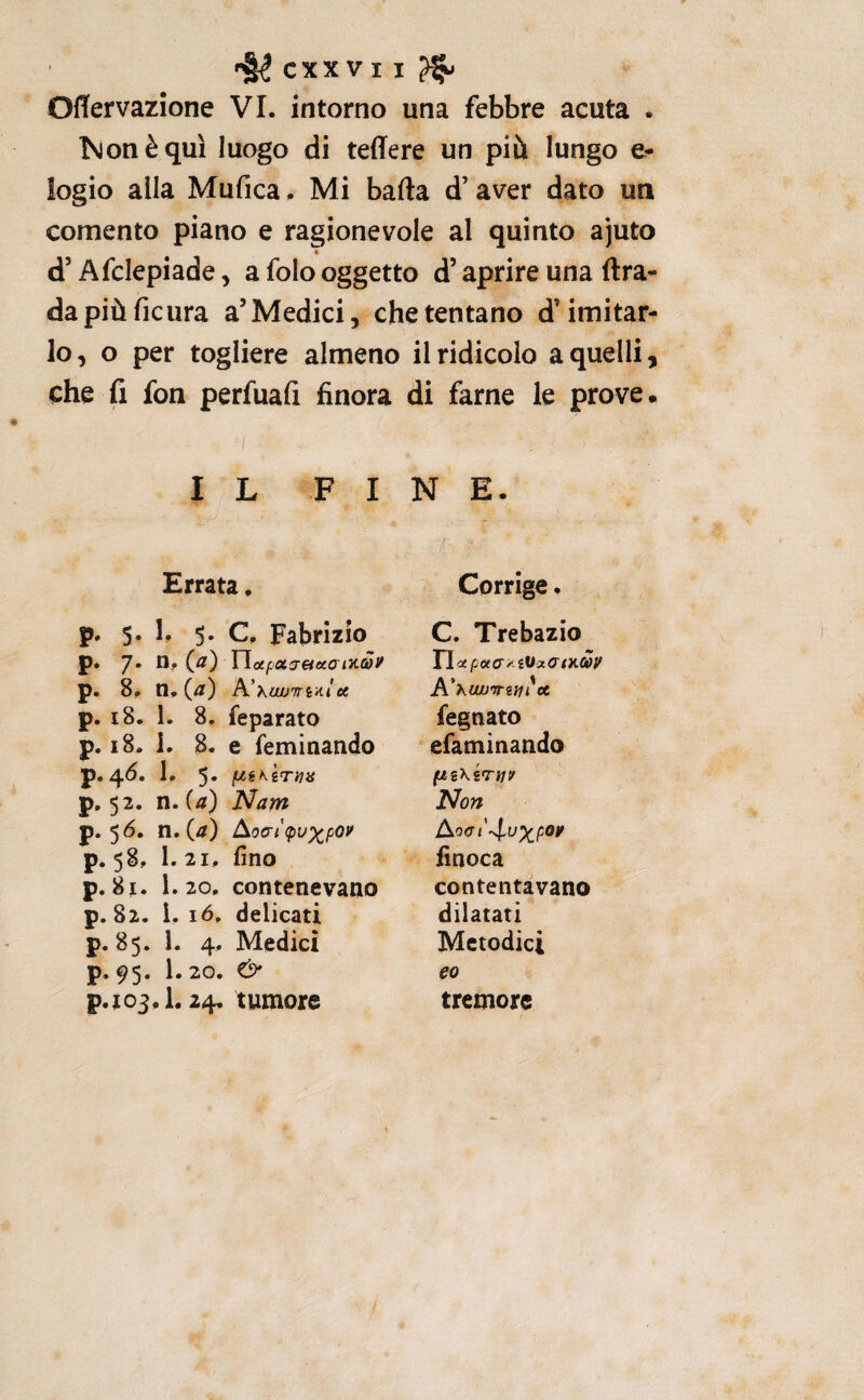 CXXV I I ^ Oflervazione VI. intorno una febbre acuta . Isjonèquì luogo di teffere un più lungo e- logio alla Mufica. Mi bada d’aver dato un comento piano e ragionevole al quinto ajuto « d’Afclepiade y a folo oggetto d’aprire una (Ira- dapiùficura a’Medici, che tentano d’imitar¬ lo, o per togliere almeno il ridicolo a quelli, che fi fon perfuafi finora di farne le prove. IL FINE. Errata. p. 5. 1, 5. C. Fabrizio p. 7* n. p. 8. rì,{a) A’ XiW'fTiAi CC p. 18. 1. 8. feparato p. 18. i. 8. e feminando p.4^. 1. 5. fJ^iKiTYia p, 52. n. {a) Nam p. 56. ti. (//) Aoa-i<puxpoi^ p. 58, 1. 21, fino p. 8][. 1.20. contenevano p. 82. i. ló, delicati p. 85. 1. 4. Medici p. 95. 1.20. & p.jo3,l. 24, tumore / Corrige, C. Trebazio n ctpoccry iVxcrtKuy A'huuj’Trztiìct legnato efaminando flZ\ÌTi1V Non AocTt'^^lu^poy finoca contentavano dilatati Metodici eo tremore