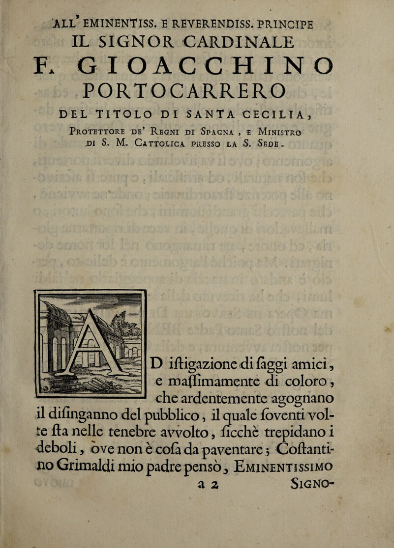 all’ eminentiss. e reverendiss. principe IL SIGNOR CARDINALE GIOACCHINO PORTOCARRERO * C f * *• * I* « • DEL TITOLO DI SANTA CECILIA* Protettore de’ Regni di Spagna , e Ministro x>i S. M, Cattolica presso la S. Sede» D illigazione di (àggi amici, e ma(IÌmamente di coloro, che ardentemente agognano il difinganno del pubblico, il quale lòventi vol¬ te fta nelle tenebre avvolto, lìcchè trepidano i deboli, ove non è colà da paventare j Collanti- no Grimaldi mio padre pensò. Eminentissimo a 2 Signo-