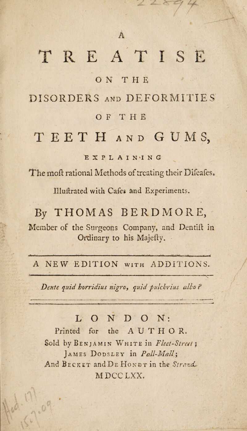 A ->r«9 44 TREATISE ON THE DISORDERS and DEFORMITIES' OF THE TEETH and GUMS, EXPLAINING The moil rational .Methods of treating their Difeafes* Illuilrated vvidi Cafes and Experiments. By THOMAS BERDMORE, Member of the Surgeons Company, and Dent HI in Ordinary to his Majefly. A NEW EDITION with ADDITIONS. Dente fluid hori'idius nigro, quid pulchrius albo ? LONDON: Printed for the AUTHOR, Sold by Benjamin White in Fleet-Street, James Dodsley in Pall-Mall; And Beeket andDe Honbt in the Strand* MDCCLXX,