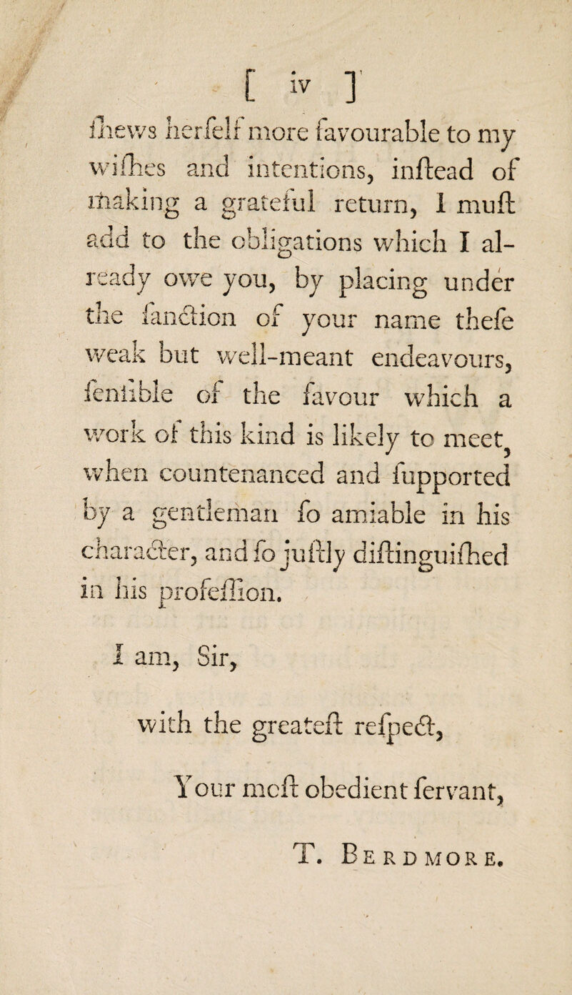 llievvs her fell more favourable to my willies and intentions, inftead of rfiaking a grateful return, i mu ft add to the obligations which I al¬ ready owe you, by placing under the ianction of your name thefe weak but well-meant endeavours, feniible oi the favour which a work oi this kind is likely to meet when countenanced and fupported by a gentleman fo amiable in his character, and fo juft in his profeftion. I am, Sir, with the greater! refpedt, Y our mcft obedient fervant, T. Berdmore,