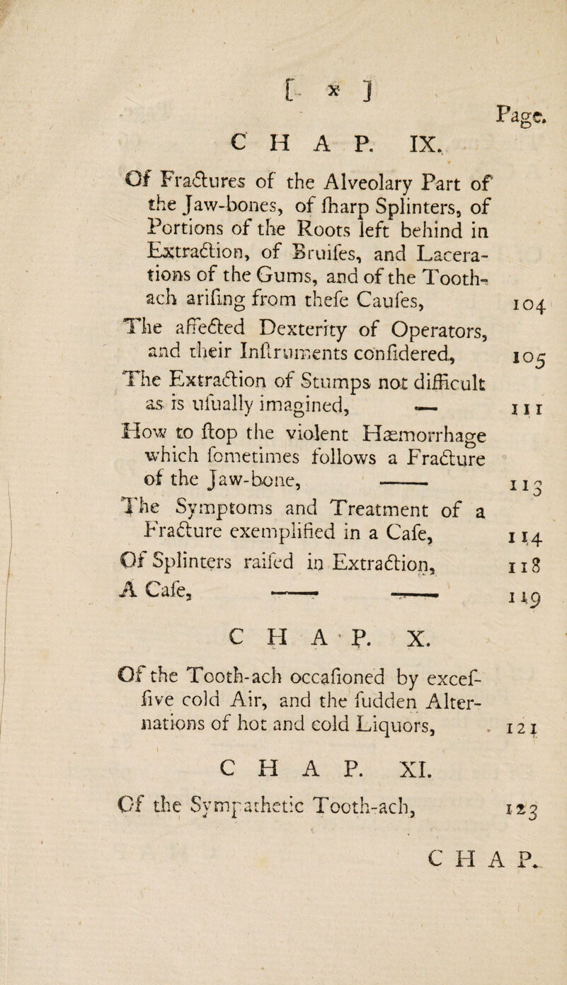 [ * ] c H A P. IX. Page. Of Fra&ures of the Alveolary Part of the Jaw-bones, of fnarp Splinters, of Portions of the Roots left behind in Extraction, of Bruifes, and Lacera¬ tions of the Gums, and of the Tooths ach arifmg from thefe Caufes, The affieCted Dexterity of Operators, and their Inftruments conlidered.. The Extraction of Stumps not difficult as is nfually imagined, «— Plow to flop the violent Haemorrhage which fometimes follows a EraCture of the Jaw-bone, - The Symptoms and Treatment of a EraCture exemplified in a Cafe, Of Splinters railed in Extraction, A Cafe, -- —— 104 105 in I j ^ II o 11,4 118 119 C H A P. X. Of the Tooth-ach occafioned by excef- five cold Air, and the fudden Alter¬ nations of hot and cold Liquors, 121 CHAP. XI. Of the Sympathetic Tooth-ach, 123