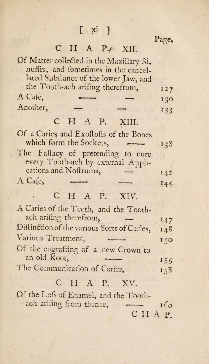 Page, C H A P.f XII. Of Matter collected in the Maxillary Si- nufies, and fometimes in the cancel¬ lated Subftance of the lower Jaw, and the Tooth-ach arifing therefrom, 127 A C ale, ■ ■ —— Another, — — CHAP. XIII. Of a Caries and Exoftofis of the Bones which form the Sockets, .- The Fallacy of pretending to cure every Tooth-ach by external Appli¬ cations and Noftrums, — 142 A Cafe, —— ■- 144 CHAP. XIV. A Caries of the Teeth, and the Tooth- ach arifing therefrom, — Diftindfion of the various Sorts of Caries, Various Treatment, .-. Of the engrafting of a new Crown to an old Root, - The Communication of Caries, 147 148 150 155 15S CHAP. XV. Qt the Lois of Enamel, and the Tooth- ach arifing from thence, —— 160