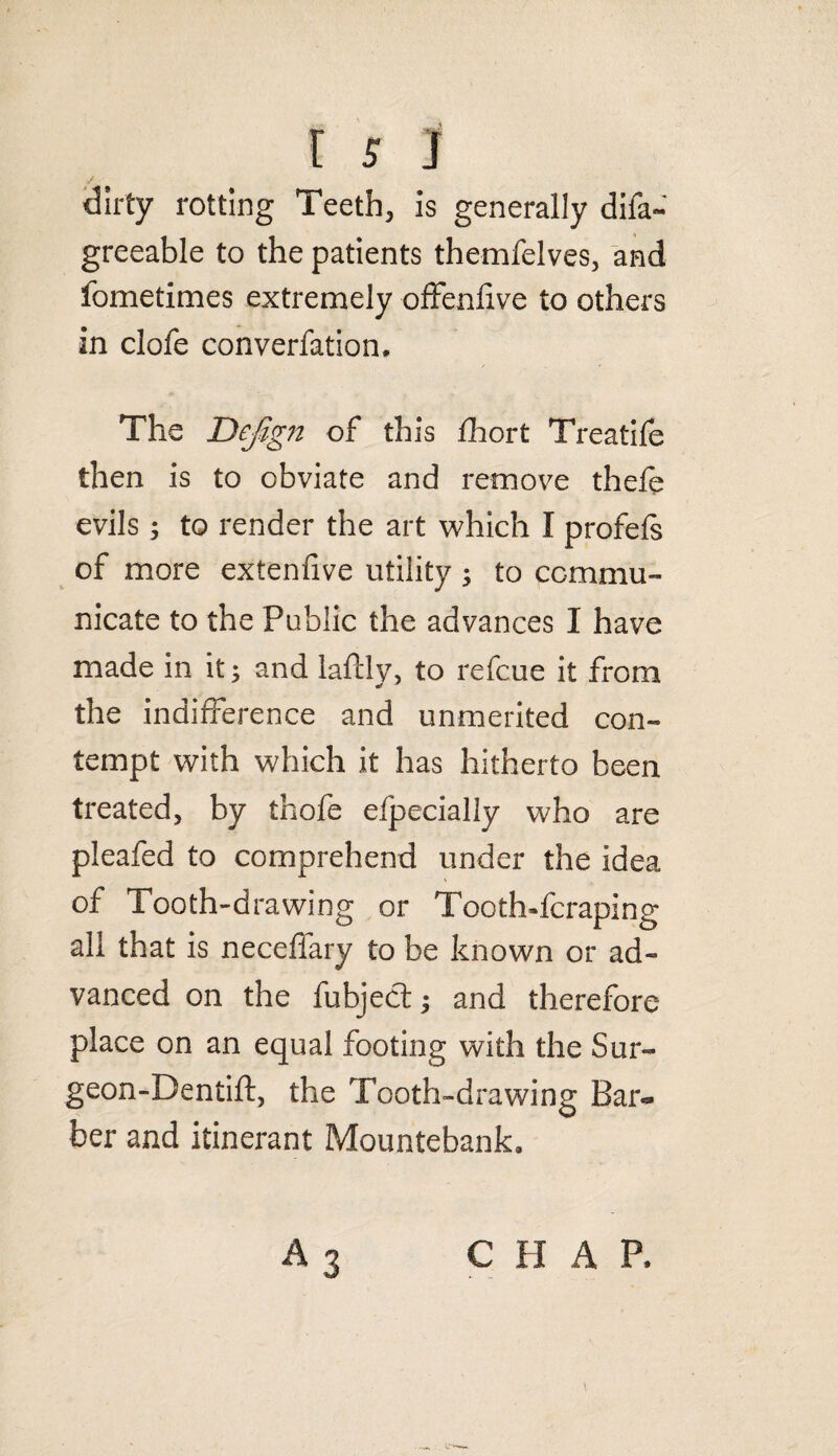 dirty rotting Teeth, is generally difa- greeable to the patients themfelves, and fometimes extremely offenfive to others in clofe converfation. The Dejign of this fhort Treatife then is to obviate and remove thefe evils; to render the art which I profefs of more extenfive utility ; to commu¬ nicate to the Public the advances I have made in it; and laftly, to refcue it from the indifference and unmerited con¬ tempt with which it has hitherto been treated, by thofe efpecially who are pleafed to comprehend under the Idea of Tooth-drawing or Tooth»fcraping all that is neceffary to be known or ad¬ vanced on the fubject; and therefore place on an equal footing with the Sur- geon-Dentift, the Tooth-drawing Bar¬ ber and itinerant Mountebank, A 3 C H A P.