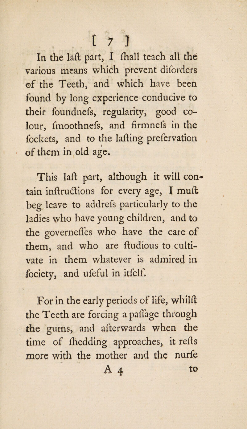 In the laft part, I fhall teach all the various means which prevent diforders ©f the Teeth, and which have been found by long experience conducive to their foundnefs, regularity, good co¬ lour, fmoothnefs, and firmnefs in the fockets, and to the lafting prefervation i of them in old age. This laft part, although it will con¬ tain inftru&ions for every age, I muft beg leave to addrefs particularly to the ladies who have young children, and to the governeffes who have the care of them, and who are ftudious to culti¬ vate in them whatever is admired in fociety, and ufeful in itfelf. For in the early periods of life, whilft the Teeth are forcing apaffage through the gums, and afterwards when the time of Ihedding approaches, it refts more with the mother and the nurfe A 4 to