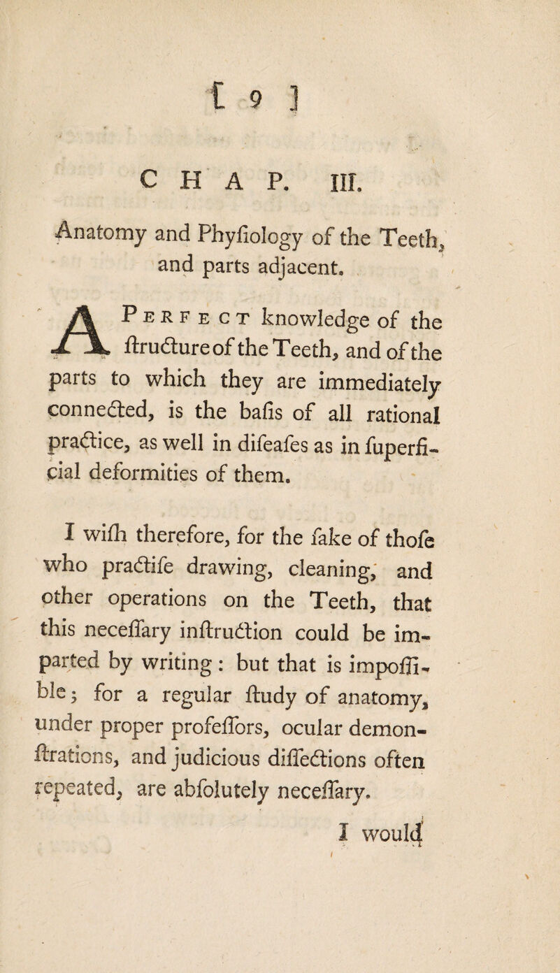 CHAP. III. Anatomy and Phyfiology of the Teeth, and parts adjacent. Perfect knowledge of the J. X ftrudtureof the Teeth, and of the parts to which they are immediately connected, is the bafis of all rational practice, as well in difeafes as in fuperfi- pial deformities of them. I with therefore, for the fake of thofe who praftile drawing, cleaning, and other operations on the Teeth, that this necelfary inftrudtion could be im« parted by writing : but that is impoffi- ble; for a regular ftudy of anatomy, under proper profeffors, ocular demon- ftrations, and judicious dilfedtions often repeated^ are abfolutely neceffary. I would