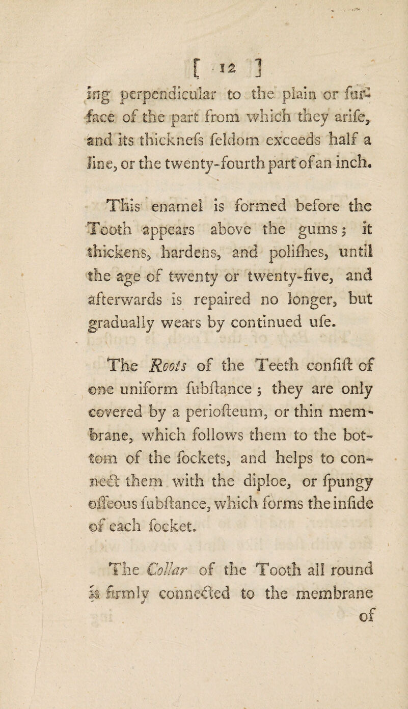 ing perpendicular to the plain or fur- face of the part from which they arife, and its thicknefs feldom exceeds half a line, or the twenty-fourth part of an inch. This enamel is formed before the Tooth appears above the gums $ it thickens, hardens, and poliihes, until the age of twenty or twenty-five, and afterwards is repaired no longer, but gradually wears by continued ufe. The Roots of the Teeth confift of one uniform fubftance 5 they are only covered by a periofteum, or thin mem¬ brane, which follows them to the bot¬ tom of the fockets, and helps to con¬ nect them with the diploe, or fpungy offeous fubftance, which forms theinfide of each focket* - ' >r 1 The Collar of the Tooth all round k firmly connected to the membrane of