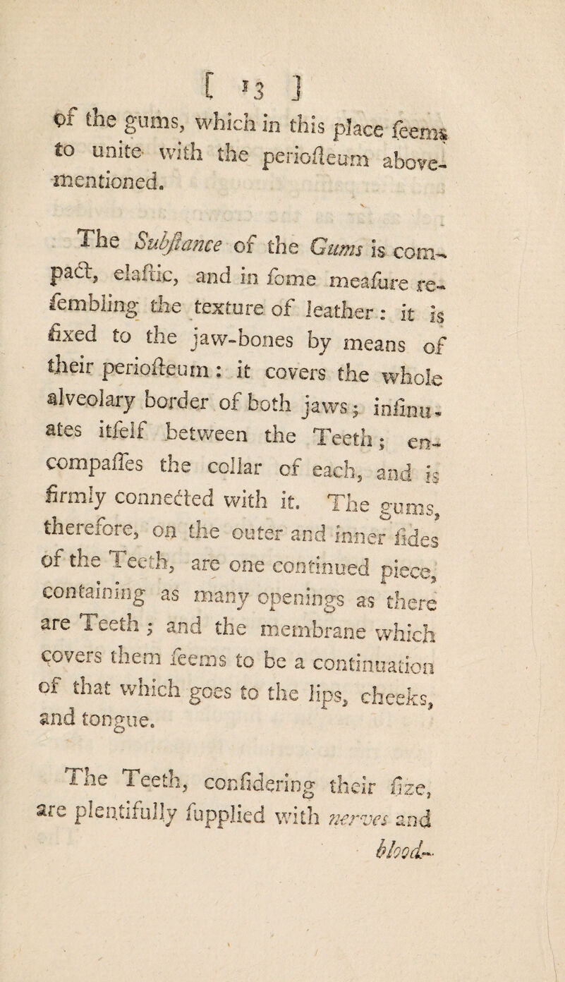 Of the gums, Which in this place feems to unite- with the periofleum above- mentioned. \ The Subfiance of the Gums is com- pad? elaftic, and in fome meafure re- fembiing the texture of leather: it is fixed to the jaw-bones by means of fneir periofteum: it covers the whole alveolary border of both jaws ; infinite ates itfeif between the Teeth; €n_ compaffes the collar of each, and h firmly connected with it. The gums, theieioie, on the outer and inner fides of the Teeth, are one continued piece, containing as many openings as there are Teeth ; and the membrane which covets tnem leems to be a continuation of that which goes to the lips, cheeks, and tongue. i ne 1 eeth, confidering their fize, pientifully fupplied with nerves and blood*
