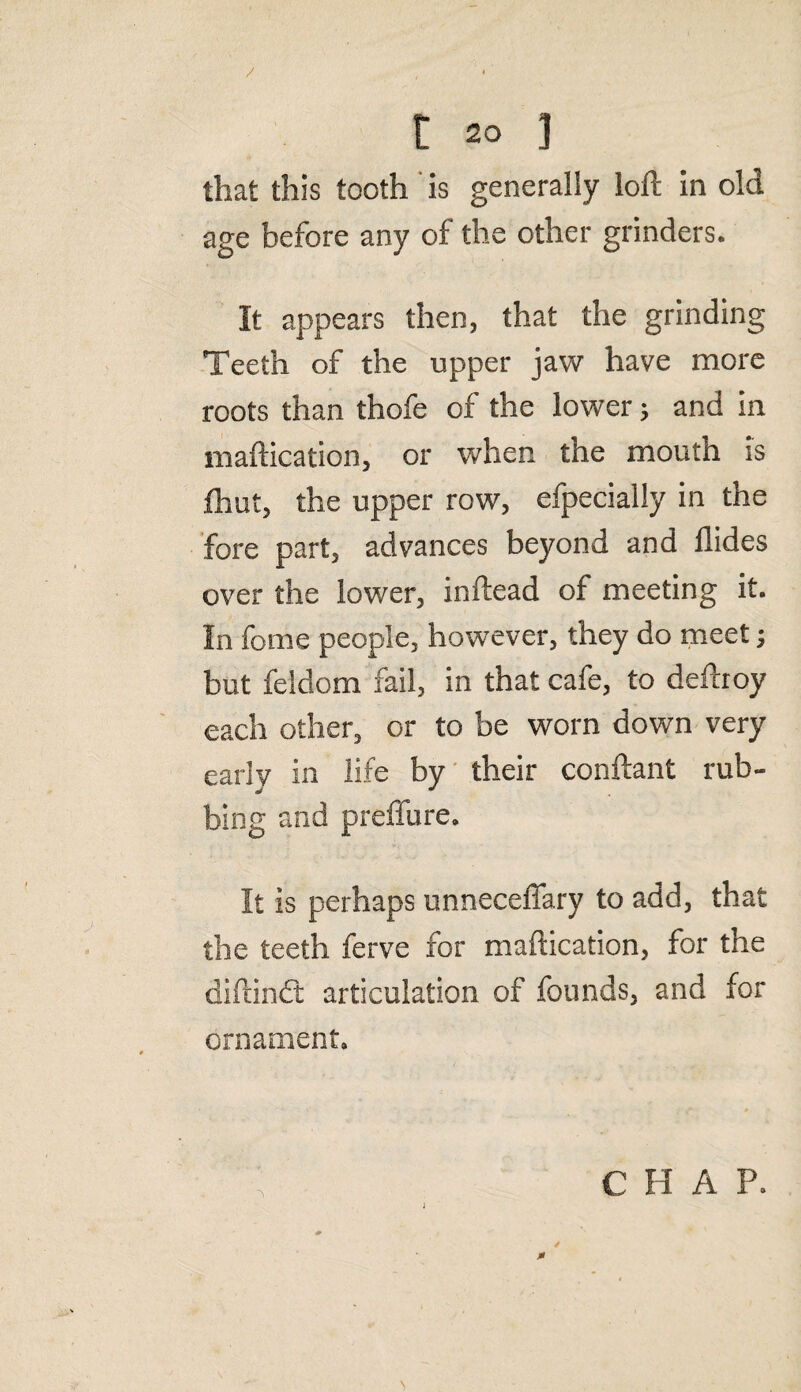 that this tooth is generally loft in old age before any of the other grinders. It appears then, that the grinding Teeth of the upper jaw have more roots than thofe of the lower; and in maftication, or when the mouth is jfhut, the upper row, efpecially in the fore part, advances beyond and Aides over the lower, inftead of meeting it. In fome people, however, they do meet j but feldom fail, in that cafe, to deftroy each other, or to be worn down very early in life by their conftant rub¬ bing and preffure. It is perhaps unnecefiary to add, that the teeth ferve for maftication, for the diftindt articulation of founds, and for ornament. C H A P. 0