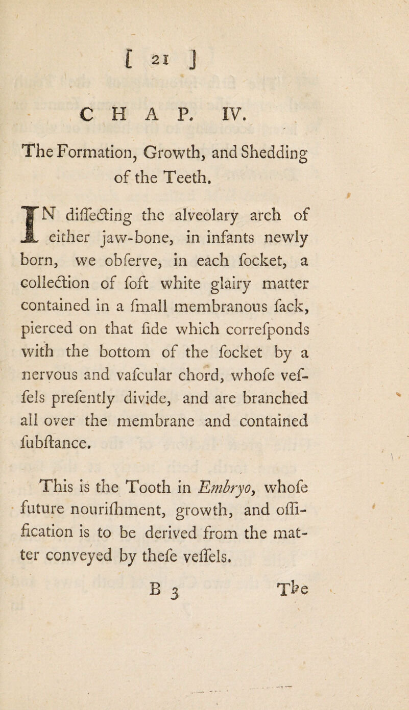 CHAP. IV. The Formation, Growth, and Shedding of the Teeth. IN differing the alveolary arch of either jaw-bone, in infants newly born, we obferve, in each focket, a collection of foft white glairy matter contained in a fmall membranous fack, pierced on that fide which correfponds with the bottom of the focket by a nervous and vafcular chord, whofe vef- fels prefently divide, and are branched all over the membrane and contained fubftance. This is the Tooth in .'Embryo, whofe future nourifhment, growth, and offi- fication is to be derived from the mat¬ ter conveyed by thefe veffels.