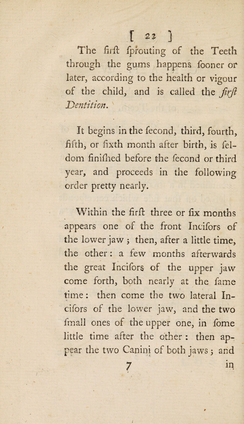 t ^ ) The firft fprouting of the Teeth through the gums happens fooner or * / later, according to the health or vigour of the child, and is called the firfi Dentition. It begins in the fecond, third, fourth, fifth, or fixth month after birth, is fel- dom finifhed before the fecond or third year, and proceeds in the following order pretty nearly. Within the firft three or fix months appears one of the front Incifors of the lower jaw 5 then, after a little time, the ether: a few months afterwards the great Incifors of the upper jaw come forth, both nearly at the fame time: then come the two lateral In¬ cifors of the lower jaw, and the two fmall ones of the upper one, in lome little time after the other : then ap¬ pear the two Canini of both jaws; and 7 in