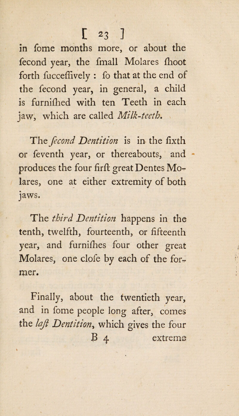 in fome months more, or about the fecond year, the fmall Molares fhoot forth fucceffively : fo that at the end of the fecond year, in general, a child is furnifhed with ten Teeth in each jaw, which are called Milk-teeth, The fecond Dentition is in the fixth or feventh year, or thereabouts, and - produces the four firft great Dentes Mo¬ lares, one at either extremity of both jaws. The third Dentition happens in the tenth, twelfth, fourteenth, or fifteenth year, and furnifhes four other great Molares, one clofe by each of the for^ raer. Finally, about the twentieth year, and in fome people long after, comes the lajl Dentition, which gives the four B 4 extreme