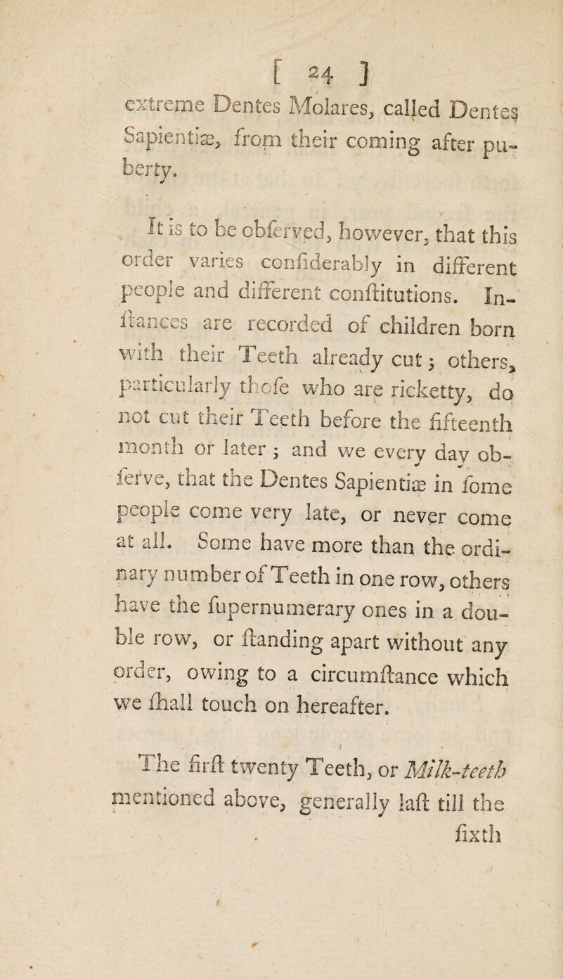 extreme Dentes Molares, called Denteg Sapientise, from their coming after pu¬ berty. It is to be obferved, however, that this 01 Jei vai les confiderably in different people and different conftitutions. In- itauces aie recorded of children born with their Teeth already cut 5 others* particularly thofe who are ricketty, do 1101 cut their I ecth before the fifteenth 1 non In or later ; and we every day ob¬ serve, that the Dentes Sapiential infomc people come very late, or never come at all. Some have more than the ordi¬ nary number of Teeth in one row, others have the fupernumerary ones in a dou¬ ble row, or Handing apart without any oickr, owing to a circumftance which we fhall touch on hereafter. The fir ft twenty Teeth, or Milk-teeth mentioned above, generally iaft till the fixth
