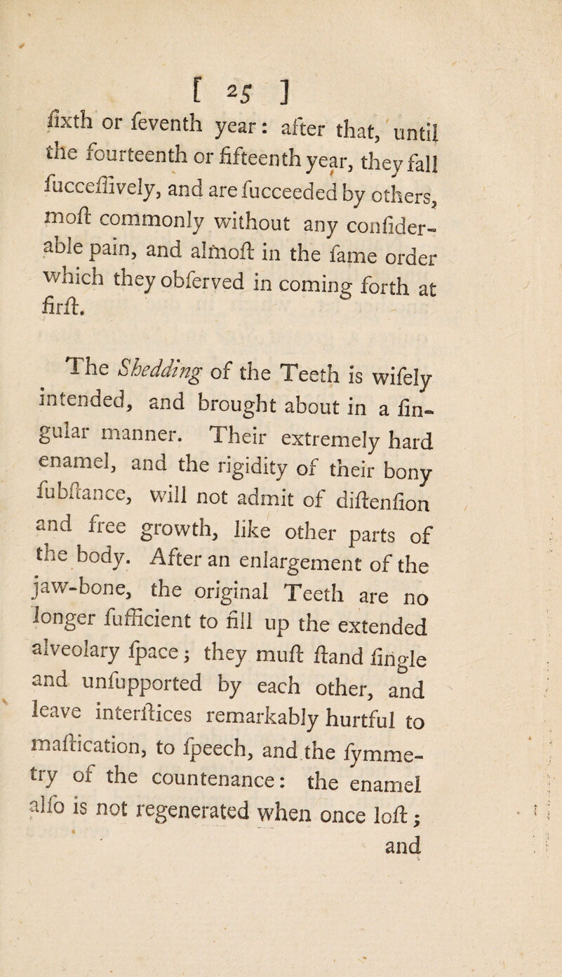 fixth or feventh year: after that, until the fourteenth or fifteenth year, they fall fuccefiively, and arefucceeded by others, nioft commonly without any confider- abIe Pai> and almoft in the fame order v/nich they obferved in coming forth at The Shedding of the Teeth is wifely intended, and brought about in a fin~ guiai manner. Their extremely hard enamel, and the rigidity of their bony fubftance, will not admit of diftenfion and free growth, like other parts of the body. After an enlargement of the jaw-bone, the original Teeth are no longer fufficient to fill up the extended alveolary Ipace; they mull Hand tingle and unfupported by each other, and leave interfaces remarkably hurtful to mafacation, to fpeech, and the fymme- try of the countenance: the enamel alio is not regenerated when once loft; 4 and
