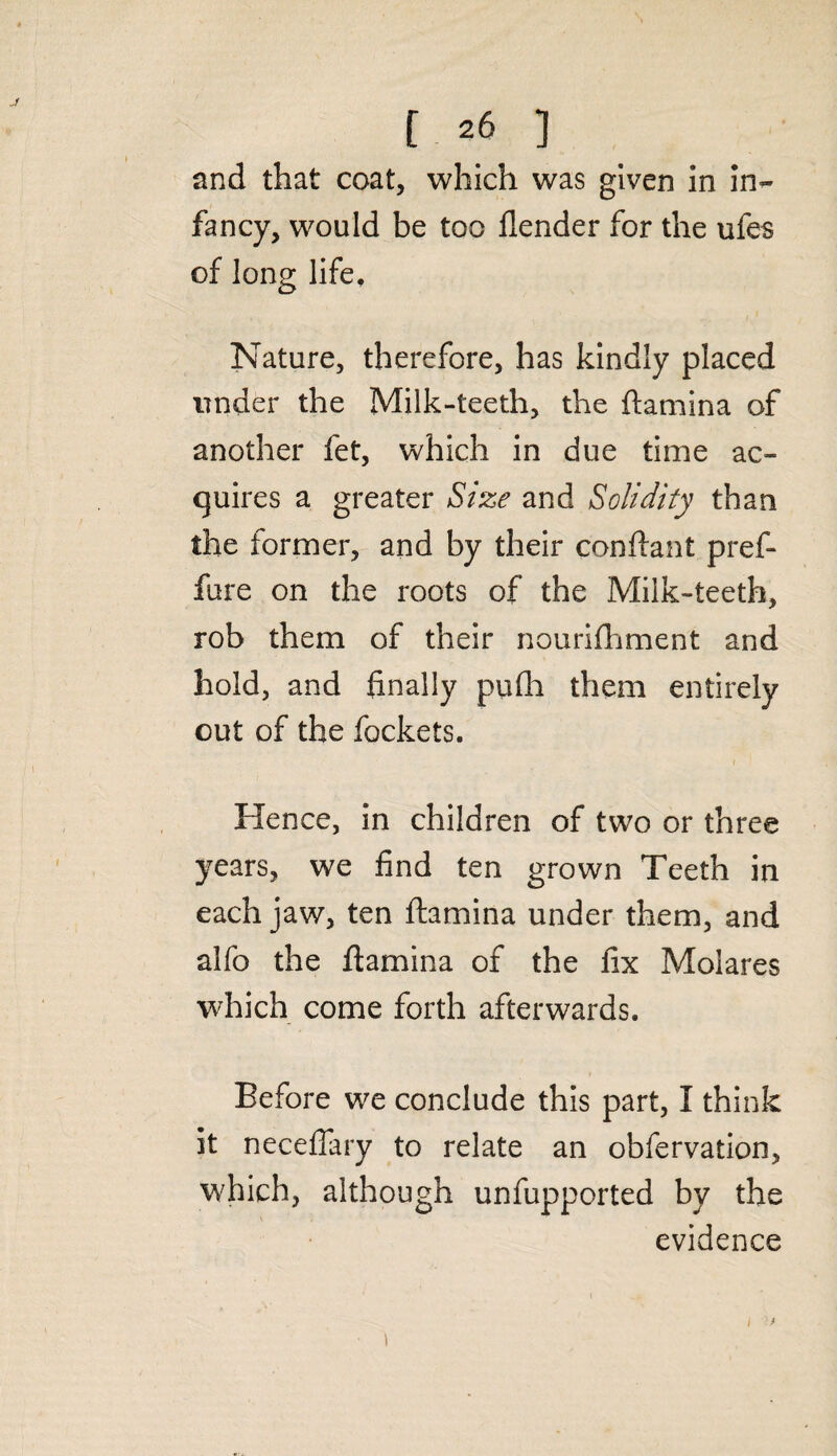 [ *6 ] and that coat, which was given in in¬ fancy, would be too flender for the ufes of long life. Nature, therefore, has kindly placed under the Milk-teeth, the ftamina of another fet, which in due time ac¬ quires a greater Size and Solidity than the former, and by their conftant pref- fare on the roots of the Milk-teeth, rob them of their nourifhment and hold, and finally pufli them entirely out of the fockets. Hence, in children of two or three years, we find ten grown Teeth in each jaw, ten ftamina under them, and alfo the ftamina of the fix Molares which come forth afterwards. Before we conclude this part, I think it neceflary to relate an obfervation, which, although unfupported by the ■ evidence