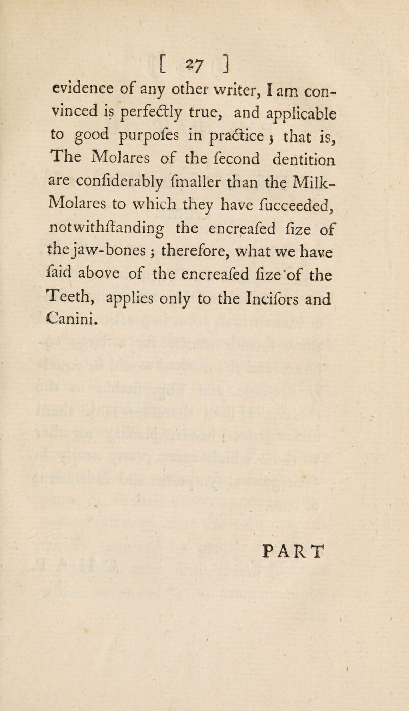 evidence of any other writer, I am con¬ vinced is perfectly true, and applicable to good purpofes in practice 3 that is. The MoJares of the fecond dentition are confiderably fmaller than the Milk- Molares to which they have fucceeded, notwithstanding the encreafed fize of the jaw-bones 3 therefore, what we have faid above of the encreafed fize'of the Teeth, applies only to the Ineifors and Canini. PART