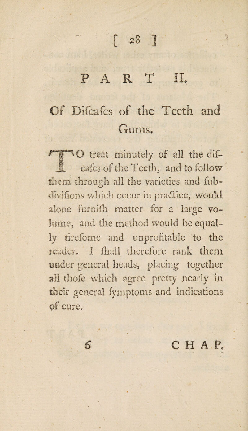 [ *8 ] ' A PART IL Of Difeafes of the Teeth and Gums, O treat minutely of all the dif- 8 eafes of the Teeth, and to follow them through all the varieties and fub- divifions which occur in prafti.ce, would alone furnifli matter for a large vo¬ lume,. and the method would be equal¬ ly tirefome and unprofitable to the leader. I fhall therefore rank them under general heads, placing together all thofe which agree pretty nearly in their general fymptoms and indications of cure. s J ■ f