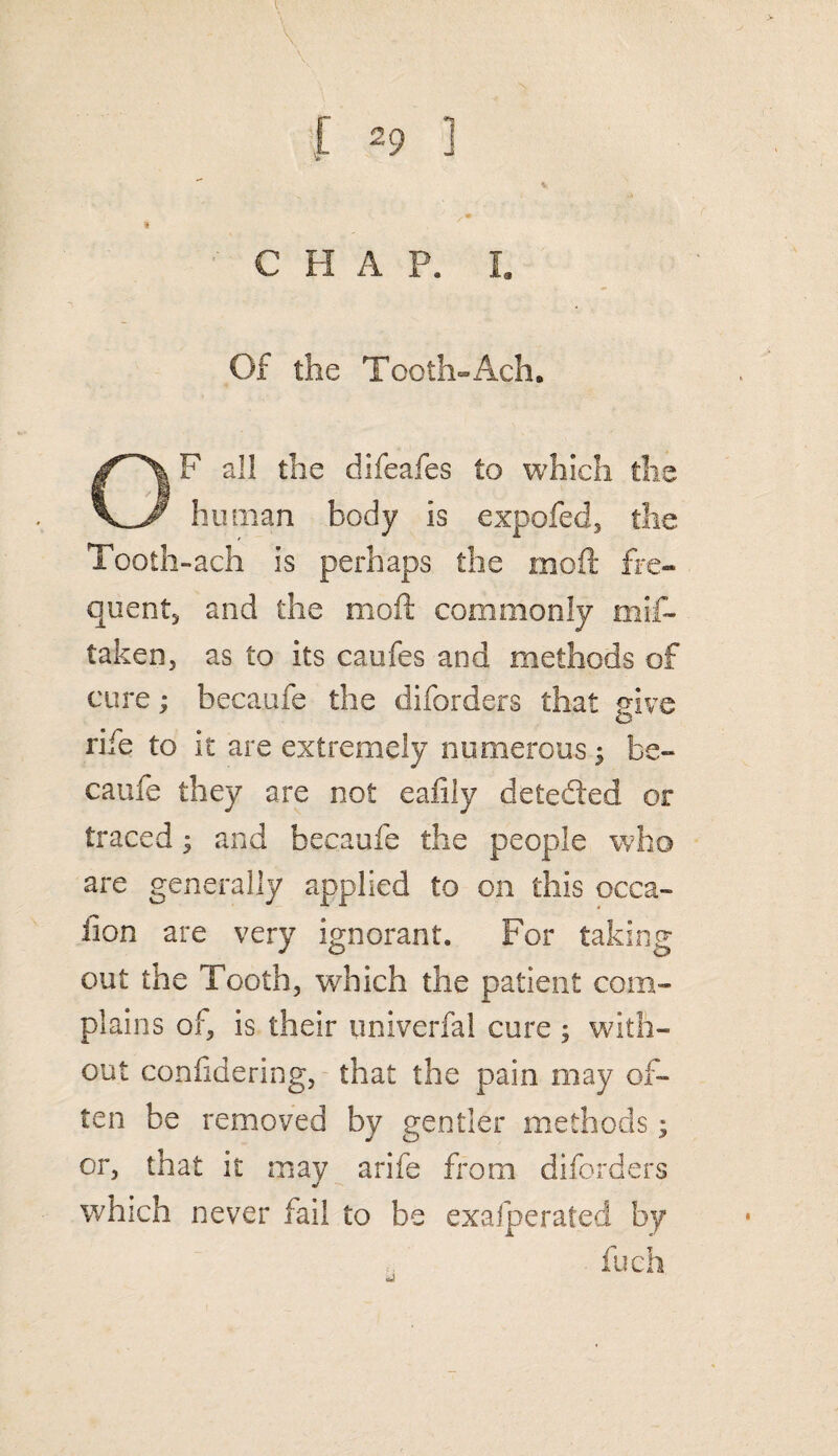 « CHAP. I. Of the Tooth-Ach. OF all the difeafes to which the human body is expofed, the Tooth-ach is perhaps the moll fre¬ quents and the moil; commonly mis¬ taken, as to its caufes and methods of cure; becaufe the diforders that give rife to it are extremely numerous; be¬ caufe they are not ealily deteded or traced$ and becaufe the people who are generally applied to on this occa¬ sion are very ignorant. For taking out the Tooth, which the patient com¬ plains of, is their univerfal cure ; with¬ out considering, that the pain may of¬ ten be removed by gentler methods; or, that it may arife from diforders which never fail to be exafjperated by fuch