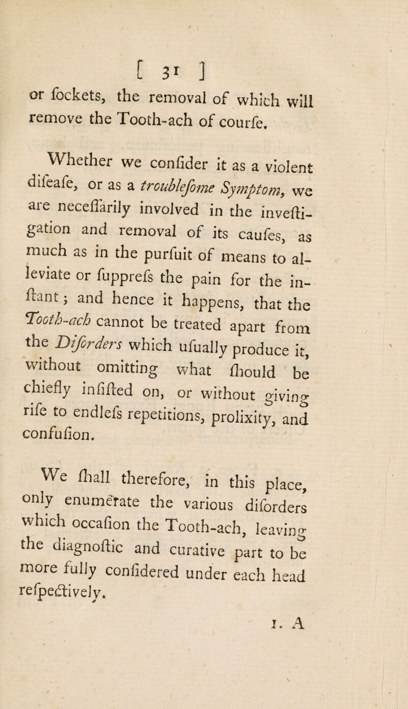 [ 3* ] or fockets, the removal of which will remove the Tooth-ach of courfe. Whether we confider it as a violent difeafe, or as a troublefome Symptom, we are necelfarily involved in the invelli- gation and removal of its caufes, as much as in the purfuit of means to al¬ leviate or fupprefs the pain for the in- ftant; and hence it happens, that the 'Tooto-ach cannot be treated apart from the Diforders which ufually produce it, without omitting what Ihould be chiefly infilled on, or without giving nfe to endlefs repetitions, prolixity, and confufion. We /ball therefore, in this place, only enumerate the various diforders which occafion the Tooth-ach, leaving the diagnoftic and curative part to be more fully confidered under each head reflectively. i. A
