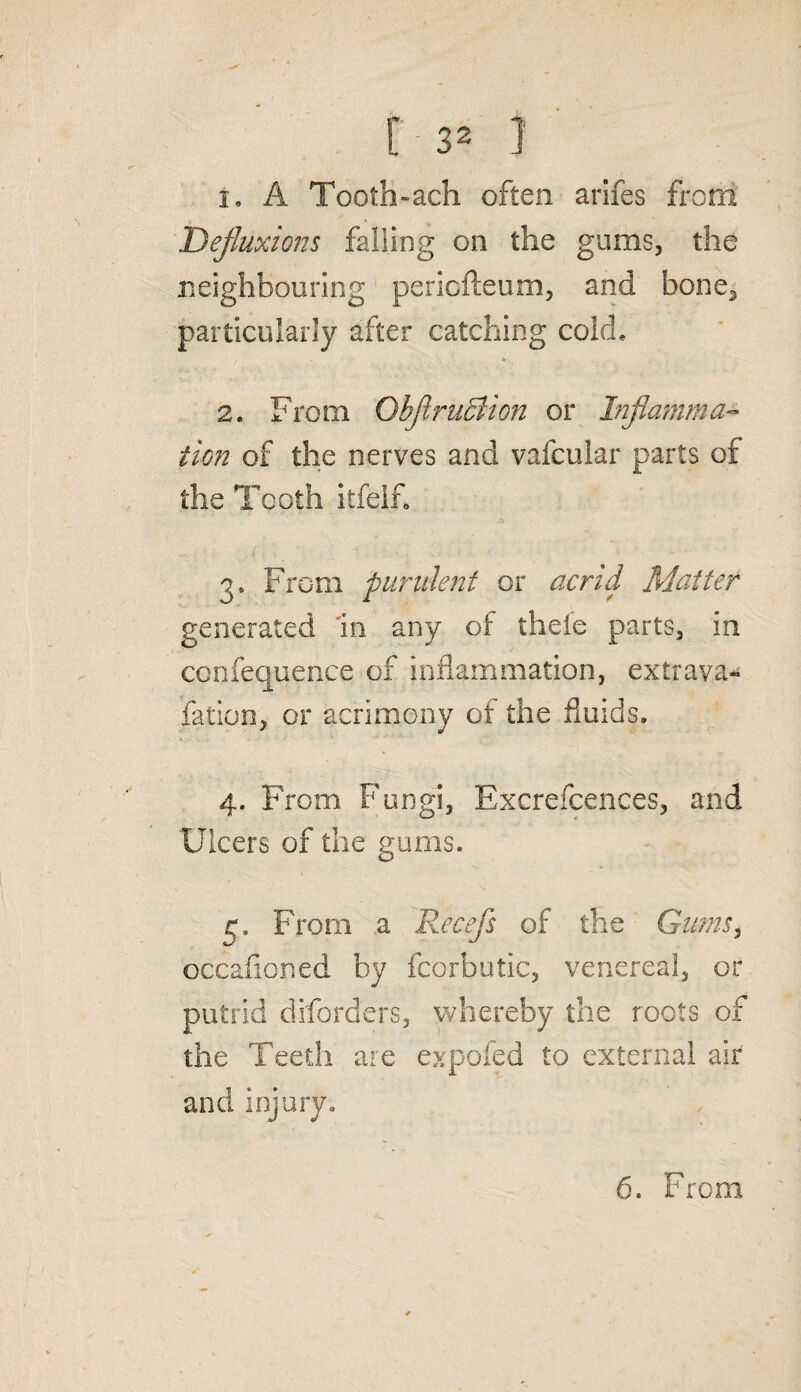 [3* ] 1. A Tooth-ach often arifes from Defluxions falling on the gums, the neighbouring periofteum, and bone2 particularly after catching cold. 2. From Gbfllr licit on or Inflamma¬ tion of the nerves and vafcular parts of the Tooth itfelf. 3. From pundent or acrid Matter generated in any of thele parts, in conference of inflammation, extrava¬ sation, or acrimony of the fluids. 4. From Fungi, Excrefcences, and Ulcers of the gums. c. From a Recefs of the Gums, occafioned by fcorbutic, venereal, or putrid diforders, whereby the roots of the Teeth are expofed to external air and injury.