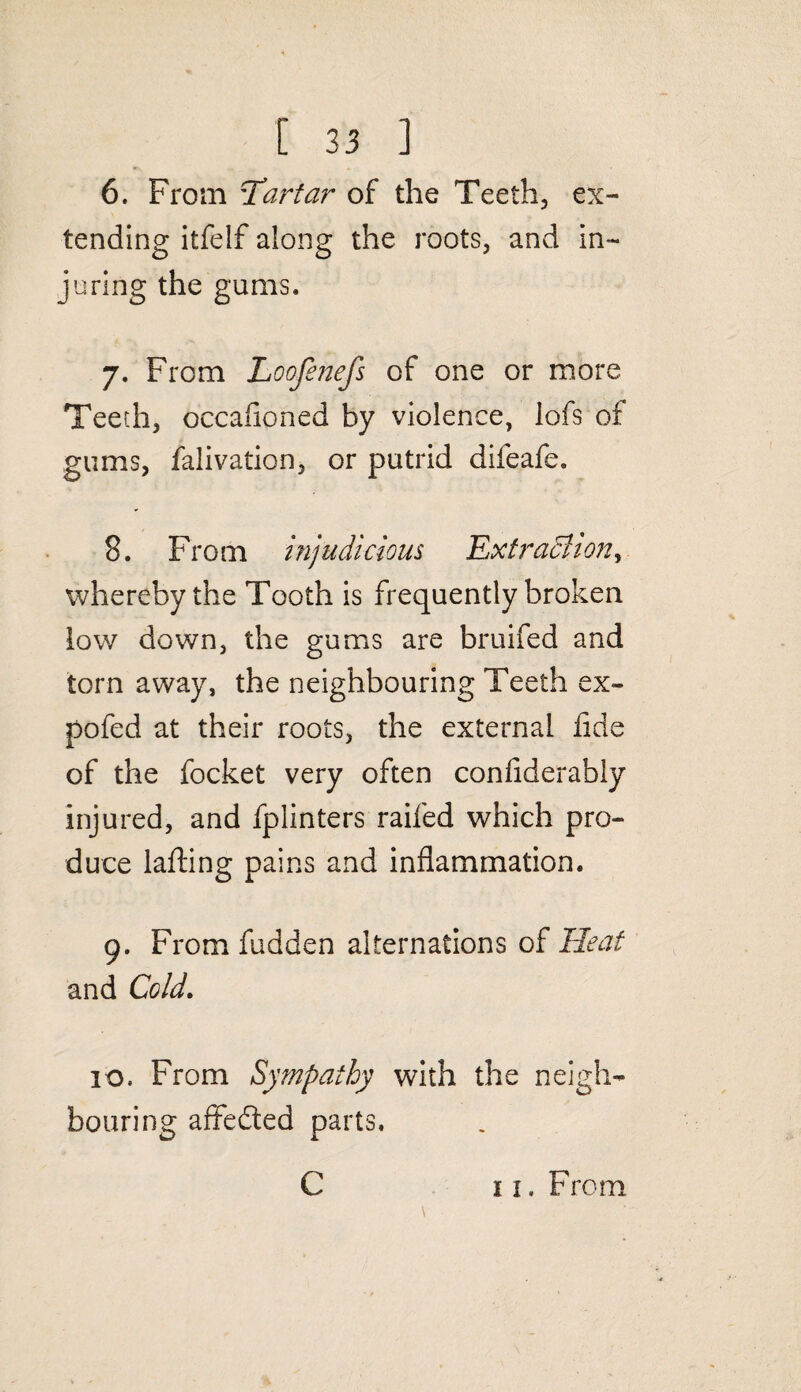 6. From Tartar of the Teeth, ex¬ tending itfelf along the roots, and in¬ juring the gums. 7. From Loofenefs of one or more Teeth, occasioned by violence, lofs of gums, Salivation, or putrid difeafe. 8. From injudicious .Extraction, whereby the Tooth is frequently broken low down, the gums are bruifed and torn away, the neighbouring Teeth ex¬ po fed at their roots, the external Side of the Socket very often confiderably injured, and Splinters raiSed which pro¬ duce lading pains and inflammation. 9. From Sudden alternations of Heat and Cold. 10. From Sympathy with the neigh¬ bouring affedted parts.