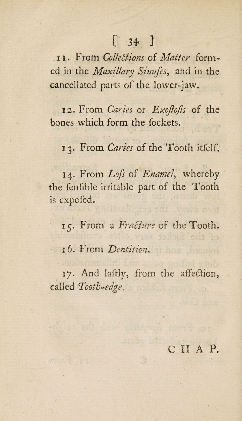 ii. From Collections of Matter form¬ ed in the Maxillary Sinufes, and in the cancellated parts of the lower-jaw. 12. From Caries or Exojlofis of the bones which form the fockets. 13. From Caries of the Tooth itfelf. 14. From Lofs of Enamel, whereby the fenfible irritable part of the Tooth is expofed. 15. From a Fracture of the Tooth. 16. From Dentition. 17. And laftly, from the affedtion, called Tooth-edge, C H A P.